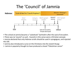 The ‘Council’ of Jamnia •  The school at Jamnia became a “substitute” Sanhedrin after the sack of Jerusalem. •  There was no ‘council’ as such.  Councils in this sense were a Christian concept. •  Jamnia declared that only Hebrew scrolls should be used in synagogues, and rejected the LXX. •  Jamnia also introduced a curse on the Christians into the Jewish liturgy •  Jamnia is popularly thought to have produced a closed “Palestinian canon” Torah & Nevi’im (“Law & Prophets”) Sack of Jerusalem, Temple destroyed Ketuvim  (“Writings”) canonised? Jabneh/ Jamnia Jesus’ ministry 0ad 100ad Hebrew: St Paul’s missions Mark’s gospel written John’s gospel written 