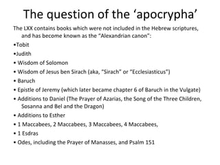 The question of the ‘apocrypha’ The LXX contains books which were not included in the Hebrew scriptures, and has become known as the “Alexandrian canon”: • Tobit • Judith •  Wisdom of Solomon •  Wisdom of Jesus ben Sirach (aka, “Sirach” or “Ecclesiasticus”) •  Baruch •  Epistle of Jeremy (which later became chapter 6 of Baruch in the Vulgate) •  Additions to Daniel (The Prayer of Azarias, the Song of the Three Children, Sosanna and Bel and the Dragon) •  Additions to Esther •  1 Maccabees, 2 Maccabees, 3 Maccabees, 4 Maccabees,  •  1 Esdras •  Odes, including the Prayer of Manasses, and Psalm 151 