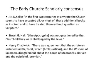 The Early Church: Scholarly consensus •  J.N.D.Kelly: “In the first two centuries at any rate the Church seems to have accepted all, or most of, these additional books as inspired and to have treated them without question as Scripture.” •  Stuart G. Hall: “[the Apocrypha] was not questioned by the Church till they were challenged by the Jews.”  •  Henry Chadwick:  “ There was agreement that the scriptures included Judith, Tobit, Sirach (Ecclesiasticus), and the Wisdom of Solomon, disagreement about the books of Maccabees, Baruch and the epistle of Jeremiah.” 