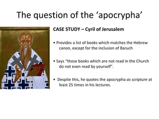 The question of the ‘apocrypha’ CASE STUDY – Cyril of Jerusalem •  Provides a list of books which matches the Hebrew canon, except for the inclusion of Baruch •  Says “ those books which are not read in the Church do not even read by yourself”. •  Despite this, he quotes the apocrypha  as scripture  at least 25 times in his lectures. 