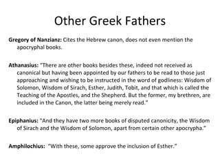 Other Greek Fathers Gregory of Nanzianz:  Cites the Hebrew canon, does not even mention the apocryphal books. Athanasius:  “There are other books besides these, indeed not received as canonical but having been appointed by our fathers to be read to those just approaching and wishing to be instructed in the word of godliness: Wisdom of Solomon, Wisdom of Sirach, Esther, Judith, Tobit, and that which is called the Teaching of the Apostles, and the Shepherd. But the former, my brethren, are included in the Canon, the latter being merely read.” Epiphanius:  “And they have two more books of disputed canonicity, the Wisdom of Sirach and the Wisdom of Solomon, apart from certain other apocrypha.” Amphilochius:   “With these, some approve the inclusion of Esther.” 