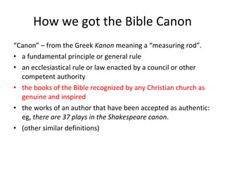 How we got the Bible Canon “ Canon” – from the Greek  Kanon  meaning a “measuring rod”.  a fundamental principle or general rule an ecclesiastical rule or law enacted by a council or other competent authority the books of the Bible recognized by any Christian church as genuine and inspired the works of an author that have been accepted as authentic: eg,  there are 37 plays in the Shakespeare canon . (other similar definitions) 