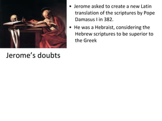 Jerome’s doubts •  Jerome asked to create a new Latin translation of the scriptures by Pope Damasus I in 382. •  He was a Hebraist, considering the Hebrew scriptures to be superior to the Greek 