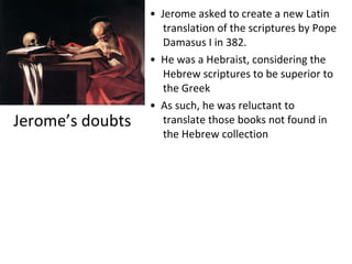 Jerome’s doubts •  Jerome asked to create a new Latin translation of the scriptures by Pope Damasus I in 382. •  He was a Hebraist, considering the Hebrew scriptures to be superior to the Greek •  As such, he was reluctant to translate those books not found in the Hebrew collection 