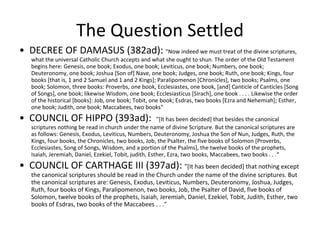 The Question Settled •  DECREE OF DAMASUS (382ad):  "Now indeed we must treat of the divine scriptures, what the universal Catholic Church accepts and what she ought to shun. The order of the Old Testament begins here: Genesis, one book; Exodus, one book; Leviticus, one book; Numbers, one book; Deuteronomy, one book; Joshua [Son of] Nave, one book; Judges, one book; Ruth, one book; Kings, four books [that is, 1 and 2 Samuel and 1 and 2 Kings]; Paralipomenon [Chronicles], two books; Psalms, one book; Solomon, three books: Proverbs, one book, Ecclesiastes, one book, [and] Canticle of Canticles [Song of Songs], one book; likewise Wisdom, one book; Ecclesiasticus [Sirach], one book . . . . Likewise the order of the historical [books]: Job, one book; Tobit, one book; Esdras, two books [Ezra and Nehemiah]; Esther, one book; Judith, one book; Maccabees, two books" •  COUNCIL OF HIPPO (393ad):  "[It has been decided] that besides the canonical scriptures nothing be read in church under the name of divine Scripture. But the canonical scriptures are  as follows: Genesis, Exodus, Leviticus, Numbers, Deuteronomy, Joshua the Son of Nun, Judges, Ruth, the Kings, four books, the Chronicles, two books, Job, the Psalter, the five books of Solomon [Proverbs, Ecclesiastes, Song of Songs, Wisdom, and a portion of the Psalms], the twelve books of the prophets, Isaiah, Jeremiah, Daniel, Ezekiel, Tobit, judith, Esther, Ezra, two books, Maccabees, two books . . .“ •  COUNCIL OF CARTHAGE III (397ad):  "[It has been decided] that nothing except the canonical scriptures should be read in the Church under the name of the divine scriptures. But the canonical scriptures are: Genesis, Exodus, Leviticus, Numbers, Deuteronomy, Joshua, Judges, Ruth, four books of Kings, Paralipomenon, two books, Job, the Psalter of David, five books of Solomon, twelve books of the prophets, Isaiah, Jeremiah, Daniel, Ezekiel, Tobit, Judith, Esther, two books of Esdras, two books of the Maccabees . . ." 