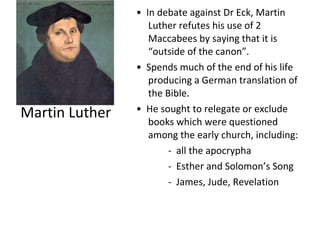 Martin Luther •  In debate against Dr Eck, Martin Luther refutes his use of 2 Maccabees by saying that it is “outside of the canon”. •  Spends much of the end of his life producing a German translation of the Bible. •  He sought to relegate or exclude books which were questioned among the early church, including: -  all the apocrypha -  Esther and Solomon’s Song -  James, Jude, Revelation 