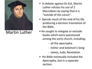 Martin Luther •  In debate against Dr Eck, Martin Luther refutes his use of 2 Maccabees by saying that it is “outside of the canon”. •  Spends much of the end of his life producing a German translation of the Bible. •  He sought to relegate or exclude books which were questioned among the early church, including: -  all the apocrypha -  Esther and Solomon’s Song -  James, Jude, Revelation •  His Bible eventually included the Apocrypha, but in a separate section. 