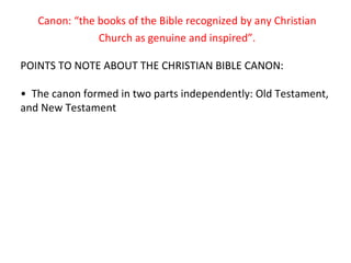Canon: “the books of the Bible recognized by any Christian Church as genuine and inspired”. POINTS TO NOTE ABOUT THE CHRISTIAN BIBLE CANON: •  The canon formed in two parts independently: Old Testament, and New Testament 