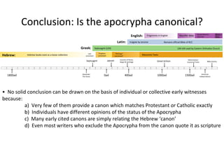 Fragments in English ‘ Wycliffe’ Bible Douay-Rheims/ 1611 KJV Modern Trans. Vulgate by Jerome Remains official Bible of RCC LXX still used by Eastern Orthodox Church Septuagint (LXX) Hebrew books exist as a loose collection Law canonised Prophets canonised “ Writings” canonised? Masoretic Texts American Independance Reformation/ Council of Trent Great Schism Councils of Rome, Hippo & Carthage Jabneh Septuagint Alexander The Great 0ad 400ad 1000ad 1500ad 1800ad Hebrew: Greek: Latin: English: Conclusion: Is the apocrypha canonical? Bible Society •  No solid conclusion can be drawn on the basis of individual or collective early witnesses because: a)  Very few of them provide a canon which matches Protestant  or  Catholic exactly b)  Individuals have different opinions of the status of the Apocrypha c)  Many early cited canons are simply relating the Hebrew ‘canon’ d)  Even most writers who exclude the Apocrypha from the canon quote it as scripture 