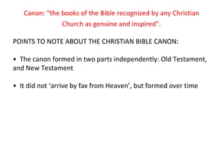 Canon: “the books of the Bible recognized by any Christian Church as genuine and inspired”. POINTS TO NOTE ABOUT THE CHRISTIAN BIBLE CANON: •  The canon formed in two parts independently: Old Testament, and New Testament •  It did not ‘arrive by fax from Heaven’, but formed over time 