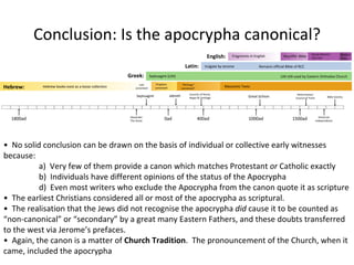 Fragments in English ‘ Wycliffe’ Bible Douay-Rheims/ 1611 KJV Modern Trans. Vulgate by Jerome Remains official Bible of RCC LXX still used by Eastern Orthodox Church Septuagint (LXX) Hebrew books exist as a loose collection Law canonised Prophets canonised “ Writings” canonised? Masoretic Texts American Independance Reformation/ Council of Trent Great Schism Councils of Rome, Hippo & Carthage Jabneh Septuagint Alexander The Great 0ad 400ad 1000ad 1500ad 1800ad Hebrew: Greek: Latin: English: Conclusion: Is the apocrypha canonical? Bible Society •  No solid conclusion can be drawn on the basis of individual or collective early witnesses because: a)  Very few of them provide a canon which matches Protestant  or  Catholic exactly b)  Individuals have different opinions of the status of the Apocrypha d)  Even most writers who exclude the Apocrypha from the canon quote it as scripture •  The earliest Christians considered all or most of the apocrypha as scriptural. •  The realisation that the Jews did not recognise the apocrypha  did  cause it to be counted as “non-canonical” or “secondary” by a great many Eastern Fathers, and these doubts transferred to the west via Jerome’s prefaces. •  Again, the canon is a matter of  Church Tradition .  The pronouncement of the Church, when it came, included the apocrypha 