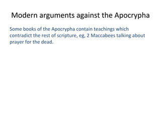 Modern arguments against the Apocrypha Some books of the Apocrypha contain teachings which contradict the rest of scripture, eg, 2 Maccabees talking about prayer for the dead. 