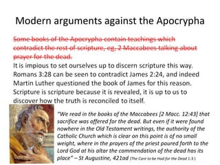 Modern arguments against the Apocrypha “ We read in the books of the Maccabees [2 Macc. 12:43] that sacrifice was offered for the dead. But even if it were found nowhere in the Old Testament writings, the authority of the Catholic Church which is clear on this point is of no small weight, where in the prayers of the priest poured forth to the Lord God at his altar the commendation of the dead has its place” – St Augustine, 421ad  (The Care to be Had for the Dead  1:3 ) 