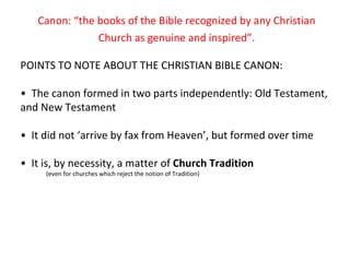 Canon: “the books of the Bible recognized by any Christian Church as genuine and inspired”. POINTS TO NOTE ABOUT THE CHRISTIAN BIBLE CANON: •  The canon formed in two parts independently: Old Testament, and New Testament •  It did not ‘arrive by fax from Heaven’, but formed over time •  It is, by necessity, a matter of  Church Tradition (even for churches which reject the notion of Tradition) 