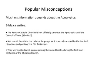 Popular Misconceptions Much misinformation abounds about the Apocrypha: Bible.ca writes: •  The Roman Catholic Church did not officially canonize the Apocrypha until the Council of Trent (1546 AD). •  Not one of them is in the Hebrew language, which was alone used by the inspired historians and poets of the Old Testament.  •  They were not allowed a place among the sacred books, during the first four centuries of the Christian Church. 