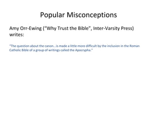 Popular Misconceptions Amy Orr-Ewing (“Why Trust the Bible”, Inter-Varsity Press) writes: “ The question about the canon...is made a little more difficult by the inclusion in the Roman Catholic Bible of a group of writings called the Apocrypha.” 
