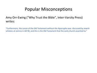 Popular Misconceptions Amy Orr-Ewing (“Why Trust the Bible”, Inter-Varsity Press) writes: “ Furthermore, the canon of the Old Testament without the Apocrypha was  discussed by Jewish scholars at Jamnia in AD 90, and this is the Old Testament that the early church assented to.” 