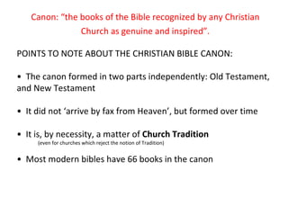 Canon: “the books of the Bible recognized by any Christian Church as genuine and inspired”. POINTS TO NOTE ABOUT THE CHRISTIAN BIBLE CANON: •  The canon formed in two parts independently: Old Testament, and New Testament •  It did not ‘arrive by fax from Heaven’, but formed over time •  It is, by necessity, a matter of  Church Tradition (even for churches which reject the notion of Tradition) •  Most modern bibles have 66 books in the canon 