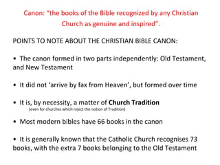 Canon: “the books of the Bible recognized by any Christian Church as genuine and inspired”. POINTS TO NOTE ABOUT THE CHRISTIAN BIBLE CANON: •  The canon formed in two parts independently: Old Testament, and New Testament •  It did not ‘arrive by fax from Heaven’, but formed over time •  It is, by necessity, a matter of  Church Tradition (even for churches which reject the notion of Tradition) •  Most modern bibles have 66 books in the canon •  It is generally known that the Catholic Church recognises 73  books, with the extra 7 books belonging to the Old Testament 
