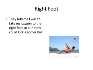 Right Foot
• They told me I was to
  take my oxygen to the
  right foot so our body
  could kick a soccer ball.
 