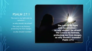 PSALM 27:1
The Lord is my light and my
salvation—
so why should I be afraid?
The Lord is my fortress,
protecting me from danger,
so why should I tremble?
 