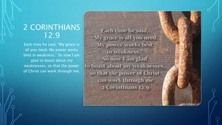 2 CORINTHIANS
12:9
Each time he said, “My grace is
all you need. My power works
best in weakness.” So now I am
glad to boast about my
weaknesses, so that the power
of Christ can work through me.
 