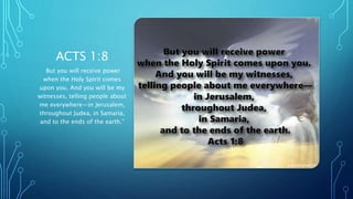 ACTS 1:8
But you will receive power
when the Holy Spirit comes
upon you. And you will be my
witnesses, telling people about
me everywhere—in Jerusalem,
throughout Judea, in Samaria,
and to the ends of the earth.”
 