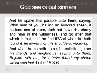 God seeks out sinners 
And he spake this parable unto them, saying, 
What man of you, having an hundred sheep, if 
he lose one of them, doth not leave the ninety 
and nine in the wilderness, and go after that 
which is lost, until he find it?And when he hath 
found it, he layeth it on his shoulders, rejoicing. 
And when he cometh home, he calleth together 
his friends and neighbours, saying unto them, 
Rejoice with me; for I have found my sheep 
which was lost. Luke 15:3-6 
 