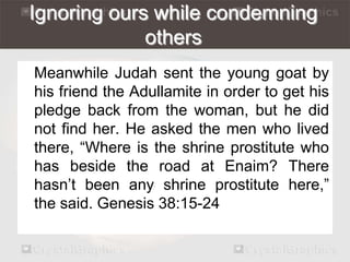 Ignoring ours while condemning 
others 
Meanwhile Judah sent the young goat by 
his friend the Adullamite in order to get his 
pledge back from the woman, but he did 
not find her. He asked the men who lived 
there, “Where is the shrine prostitute who 
has beside the road at Enaim? There 
hasn’t been any shrine prostitute here,” 
the said. Genesis 38:15-24 
 