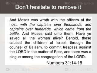 Don’t hesitate to remove it 
And Moses was wroth with the officers of the 
host, with the captains over thousands, and 
captains over hundreds, which came from the 
battle. And Moses said unto them, Have ye 
saved all the women alive? Behold, these 
caused the children of Israel, through the 
counsel of Balaam, to commit trespass against 
the LORD in the matter of Peor, and there was a 
plague among the congregation of the LORD. 
Numbers 31:14-16 
 