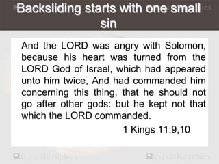 Backsliding starts with one small 
sin 
And the LORD was angry with Solomon, 
because his heart was turned from the 
LORD God of Israel, which had appeared 
unto him twice, And had commanded him 
concerning this thing, that he should not 
go after other gods: but he kept not that 
which the LORD commanded. 
1 Kings 11:9,10 
 