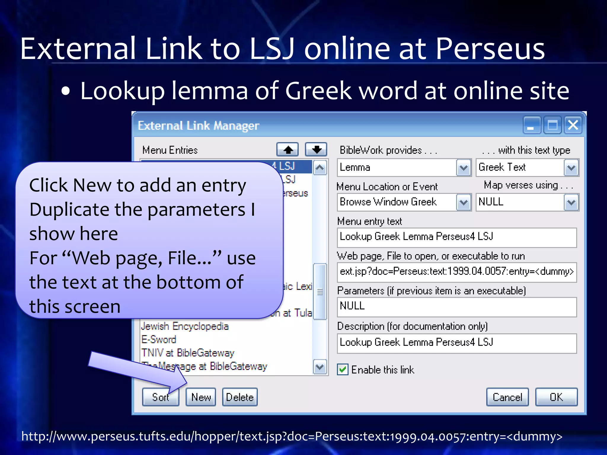 External Link to LSJ online at Perseus
     • Lookup lemma of Greek word at online site


 Click New to add an entry
 Duplicate the parameters I
 show here
 For “Web page, File...” use
 the text at the bottom of
 this screen




http://www.perseus.tufts.edu/hopper/text.jsp?doc=Perseus:text:1999.04.0057:entry=<dummy>
 