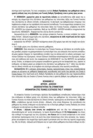 σύστηµα κατά περίπτωση. Για τους υποψηφίους αυτούς Βαθµός Πρόσβασης των µαθηµάτων είναι η
γραπτή επίδοσή τους στις εξετάσεις και Γενικός Βαθµός Πρόσβασης είναι ο µέσος όρος αυτών.
   Η «ΒΕΒΑΙΩΣΗ» χορηγείται µόνο σε πρωτότυπη έκδοση και αντικαθίσταται κάθε φορά που ο
κάτοχός της συµµετέχει στις εξετάσεις των µαθηµάτων της τελευταίας τάξης του Γενικού Λυκείου
που εξετάζονται σε εθνικό επίπεδο, επιδιώκοντας τη βελτίωση των βαθµολογικών στοιχείων που
λαµβάνονται υπόψη για την πρόσβαση στην ανώτατη εκπαίδευση. Για να συµµετάσχει απόφοιτος στις
τελικές εξετάσεις των µαθηµάτων της τελευταίας τάξης του Γενικού Λυκείου, υποβάλλει την ΑΙΤΗ-
ΣΗ - ∆ΗΛΩΣΗ του επόµενου κεφαλαίου. Μαζί µε την ΑΙΤΗΣΗ - ∆ΗΛΩΣΗ καταθέτει υποχρεωτικά την
πρωτότυπη «ΒΕΒΑΙΩΣΗ», διαφορετικά δεν γίνεται δεκτή η αίτησή του.
   ∆ιευκρινίζεται ότι η «ΒΕΒΑΙΩΣΗ» που κατέχει απόφοιτος Λυκείου, ο οποίος υπέβαλε την παρα-
πάνω Αίτηση - ∆ήλωση συµµετοχής στις εξετάσεις, ακυρώνεται σε κάθε περίπτωση και δεν ισχύει
πλέον, εκτός και αν ο κάτοχός της:
― ανακαλέσει την ΑΙΤΗΣΗ - ∆ΗΛΩΣΗ τουλάχιστον είκοσι (20) ηµέρες πριν από την έναρξη των εξετά-
σεων ή
― δεν έλαβε µέρος στις εξετάσεις κανενός µαθήµατος.
   ΣΗΜΕΙΩΣΗ: Όσοι αποκτούν το απολυτήριο του Γενικού Λυκείου µε εξετάσεις σε επίπεδο σχολι-
κής µονάδας µπορούν να χρησιµοποιήσουν το απολυτήριό τους για εισαγωγή στην ανώτατη εκπαίδευ-
ση µόνο εφόσον πληρούν τις προϋποθέσεις ένταξής τους σε κάποια από τις ειδικές κατηγορίες των:
τέκνων Ελλήνων του εξωτερικού, τέκνων Ελλήνων υπαλλήλων αποσπασµένων στο εξωτερικό, πασχό-
ντων από ασθένεια από αυτές που αναφέρονται στο ΚΕΦΑΛΑΙΟ Θ’ του 2ου ΜΕΡΟΥΣ του φυλλαδίου
αυτού. Επίσης, οι απόφοιτοι αυτοί µπορούν οποιαδήποτε χρονιά µετά την αποφοίτησή τους, εφόσον το
επιθυµούν, να πάρουν µέρος ως απόφοιτοι στις εξετάσεις των µαθηµάτων της Γ’ τάξης που εξετάζο-
νται σε εθνικό επίπεδο και να ενταχθούν στο σύστηµα εισαγωγής στην ανώτατη εκπαίδευση.
   ∆ιευκρινίζεται ότι ο κάτοχος απολυτηρίου Λυκείου προγενέστερου έτους που επανεξετάζεται
µπορεί να εξεταστεί σε µαθήµατα διαφορετικής κατεύθυνσης από αυτήν που φοίτησε στο Ενιαίο ή
Γενικό Λύκειο. Στην περίπτωση αυτή, Βαθµός Πρόσβασης σε όσα µαθήµατα δεν είχε παρακολουθήσει
στην τελευταία τάξη του Ενιαίου ή Γενικού Λυκείου είναι ο γραπτός βαθµός των µαθηµάτων αυτών.

                                  ΚΕΦΑΛΑΙΟ ∆'
                                ΑΙΤΗΣΗ - ∆ΗΛΩΣΗ
                        ∆ΙΚΑΙΟΛΟΓΗΤΙΚΑ ΓΙΑ ΣΥΜΜΕΤΟΧΗ
                 ΑΠΟΦΟΙΤΩΝ ΣΤΙΣ ΤΕΛΙΚΕΣ ΕΞΕΤΑΣΕΙΣ ΤΗΣ Γ’ ΛΥΚΕΙΟΥ

   Οι απόφοιτοι Λυκείου ή αντίστοιχου σχολείου δευτεροβάθµιας εκπαίδευσης παλαιοτέρων ετών
που επιθυµούν να λάβουν µέρος στις εξετάσεις όλων των µαθηµάτων της τελευταίας τάξης του
Γενικού Λυκείου τα οποία εξετάζονται σε εθνικό επίπεδο, προκειµένου να αποκτήσουν νέα «ΒΕΒΑΙ-
ΩΣΗ», υποβάλλουν σχετική έντυπη Αίτηση - ∆ήλωση, στην οποία δηλώνουν την κατεύθυνση στα
µαθήµατα της οποίας επιθυµούν να εξεταστούν και το δεύτερο µάθηµα Γενικής Παιδείας στο οποίο
επιθυµούν να εξεταστούν σε εθνικό επίπεδο.
   Η Αίτηση - ∆ήλωση είναι έντυπη και υποβάλλεται από τον ίδιο τον ενδιαφερόµενο ή
εξουσιοδοτηµένο απ' αυτόν εκπρόσωπο, το πρώτο δεκαπενθήµερο (1-15) Φεβρουαρίου του έτους
που επιθυµεί τη συµµετοχή του στις εξετάσεις, στο Λύκειο από το οποίο αποφοίτησε ή στο οποίο
εξετάστηκε προηγούµενο έτος ή σε αυτό που είναι πλησιέστερο στον τόπο κατοικίας του, προκει-
µένου για απόφοιτο που συµµετέχει πρώτη φορά ή µετοίκησε από τον τόπο της πρώτης συµµετοχής
του. Με την Αίτηση - ∆ήλωση αυτή δηλώνει και τα τυχόν ειδικά µαθήµατα στα οποία επιθυµεί να εξε-

                                             -8-
 