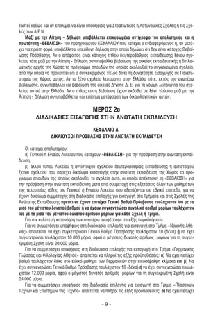 ταστεί καθώς και αν επιθυµεί να είναι υποψήφιος για Στρατιωτικές ή Αστυνοµικές Σχολές ή τις Σχο-
λές των Α.Ε.Ν.
    Μαζί µε την Αίτηση - ∆ήλωση υποβάλλεται επικυρωµένο αντίγραφο του απολυτηρίου και η
πρωτότυπη «ΒΕΒΑΙΩΣΗ» του προηγούµενου ΚΕΦΑΛΑΙΟΥ που κατέχει ο ενδιαφερόµενος ή, αν µετέ-
χει για πρώτη φορά, υποβάλλεται υπεύθυνη δήλωση στην οποία δηλώνει ότι δεν είναι κάτοχος Βεβαί-
ωσης Πρόσβασης. Αν ο απόφοιτος είναι κάτοχος τίτλου δευτεροβάθµιας εκπαίδευσης ξένου σχο-
λείου τότε µαζί µε την Αίτηση - ∆ήλωση συνυποβάλλει βεβαίωση της οικείας εκπαιδευτικής ή διπλω-
µατικής αρχής της Χώρας το πρόγραµµα σπουδών της οποίας ακολουθεί το συγκεκριµένο σχολείο,
από την οποία να προκύπτει ότι ο συγκεκριµένος τίτλος δίνει τη δυνατότητα εισαγωγής σε Πανεπι-
στήµια της Χώρας αυτής. Αν το ξένο σχολείο λειτουργεί στην Ελλάδα, τότε, εκτός της ανωτέρω
βεβαίωσης, συνυποβάλλει και βεβαίωση της οικείας ∆/νσης ∆. Ε. για τη νόµιµη λειτουργία του σχο-
λείου αυτού στην Ελλάδα. Αν ο τίτλος και η βεβαίωση έχουν εκδοθεί σε ξένη γλώσσα µαζί µε την
Αίτηση - ∆ήλωση συνυποβάλλεται και επίσηµη µετάφραση των δικαιολογητικών αυτών.

                                        ΜΕΡΟΣ 2ο
         ∆ΙΑ∆ΙΚΑΣΙΕΣ ΕΙΣΑΓΩΓΗΣ ΣΤΗΝ ΑΝΩΤΑΤΗ ΕΚΠΑΙ∆ΕΥΣΗ

                                  ΚΕΦΑΛΑΙΟ Α'
                 ∆ΙΚΑΙΟΥΧΟΙ ΠΡΟΣΒΑΣΗΣ ΣΤΗΝ ΑΝΩΤΑΤΗ ΕΚΠΑΙ∆ΕΥΣΗ

    Οι κάτοχοι απολυτηρίου:
    α) Γενικού ή Ενιαίου Λυκείου που κατέχουν «ΒΕΒΑΙΩΣΗ» για την πρόσβαση στην ανώτατη εκπαί-
δευση,
    β) άλλου τύπου Λυκείου ή αντίστοιχου σχολείου δευτεροβάθµιας εκπαίδευσης ή αντίστοιχου
ξένου σχολείου που παρέχει δικαίωµα εισαγωγής στην ανώτατη εκπαίδευση της Χώρας το πρό-
γραµµα σπουδών της οποίας ακολουθεί το σχολείο αυτό, οι οποίοι απέκτησαν τη «ΒΕΒΑΙΩΣΗ» για
την πρόσβαση στην ανώτατη εκπαίδευση µετά από συµµετοχή στις εξετάσεις όλων των µαθηµάτων
της τελευταίας τάξης του Γενικού ή Ενιαίου Λυκείου που εξετάζονται σε εθνικό επίπεδο, για να
έχουν δικαίωµα συµµετοχής στη διαδικασία επιλογής για εισαγωγή στα Τµήµατα και στις Σχολές της
Ανώτατης Εκπαίδευσης πρέπει να έχουν επιτύχει Γενικό Βαθµό Πρόσβασης τουλάχιστον ίσο µε το
µισό του µέγιστου δυνατού βαθµού ή να έχουν συγκεντρώσει συνολικό αριθµό µορίων τουλάχιστον
ίσο µε το µισό του µέγιστου δυνατού αριθµού µορίων για κάθε Σχολή ή Τµήµα.
    Για την καλύτερη κατανόηση των ανωτέρω αναφέρουµε τα εξής παραδείγµατα:
    Για να συµµετάσχει υποψήφιος στη διαδικασία επιλογής για εισαγωγή στο Τµήµα «Νοµικής Αθή-
νας» απαιτείται να έχει συγκεντρώσει Γενικό Βαθµό Πρόσβασης τουλάχιστον 10 (δέκα) ή να έχει
συγκεντρώσει τουλάχιστον 10.000 µόρια, αφού ο µέγιστος δυνατός αριθµός µορίων για τη συγκε-
κριµένη Σχολή είναι 20.000 µόρια.
    Για να συµµετάσχει υποψήφιος στη διαδικασία επιλογής για εισαγωγή στο Τµήµα «Γερµανικής
Γλώσσας και Φιλολογίας Αθήνας» απαιτείται να πληροί τις εξής προϋποθέσεις: α) Να έχει πετύχει
βαθµό τουλάχιστον δέκα στο ειδικό µάθηµα των Γερµανικών στην εικοσάβαθµη κλίµακα και β) Να
έχει συγκεντρώσει Γενικό Βαθµό Πρόσβασης τουλάχιστον 10 (δέκα) ή να έχει συγκεντρώσει τουλά-
χιστον 12.000 µόρια, αφού ο µέγιστος δυνατός αριθµός µορίων για τη συγκεκριµένη Σχολή είναι
24.000 µόρια.
    Για να συµµετάσχει υποψήφιος στη διαδικασία επιλογής για εισαγωγή στο Τµήµα «Πλαστικών
Τεχνών και Επιστηµών της Τέχνης» απαιτείται να πληροί τις εξής προϋποθέσεις: α) Να έχει πετύχει

                                             -9-
 