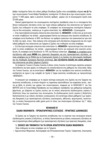 βαθµό τουλάχιστον δέκα στο ειδικό µάθηµα Ελεύθερο Σχέδιο στην εικοσάβαθµη κλίµακα και β) Να
έχει συγκεντρώσει Γενικό Βαθµό Πρόσβασης τουλάχιστον 10 (δέκα) ή να έχει συγκεντρώσει τουλά-
χιστον 11.000 µόρια, αφού ο µέγιστος δυνατός αριθµός µορίων για τη συγκεκριµένη Σχολή είναι
22.000 µόρια.
    Βασικό χαρακτηριστικό του συγκεκριµένου συστήµατος πρόσβασης είναι ότι οι τελειόφοιτοι δεν
δίνουν εισαγωγικές εξετάσεις εκτός των τυχόν ειδικών µαθηµάτων που απαιτούνται για Τµήµατα ή
Σχολές που επιθυµούν να είναι υποψήφιοι. Οι υποψήφιοι του συγκεκριµένου συστήµατος διακρίνο-
νται σε δύο κατηγορίες, ανάλογα µε το χρόνο απόκτησης της «ΒΕΒΑΙΩΣΗΣ». Συγκεκριµένα:
― Στην πρώτη βασική κατηγορία υπάγονται όσοι απέκτησαν τη «ΒΕΒΑΙΩΣΗ» το ίδιο έτος µε αυτό κατά
το οποίο υποβάλλουν την αίτηση - µηχανογραφικό δελτίο για εισαγωγή στην ανώτατη εκπαίδευση. Οι
υποψήφιοι αυτοί διεκδικούν το 90% των θέσεων του αριθµού εισακτέων που ανακοινώνεται πριν από
τη λήξη του σχολ. έτους. Όσοι ανήκουν στην κατηγορία αυτή εξετάζονται υποχρεωτικά και στα τυχόν
ειδικά µαθήµατα που απαιτούνται για Τµήµατα ή Σχολές που επιθυµούν να είναι υποψήφιοι.
― Στη δεύτερη κατηγορία υπάγονται όσοι απέκτησαν τη «ΒΕΒΑΙΩΣΗ» προγενέστερο έτος από αυτό
κατά το οποίο υποβάλλουν την αίτηση - µηχανογραφικό δελτίο για εισαγωγή στην ανώτατη εκπαί-
δευση. Οι υποψήφιοι αυτοί διεκδικούν το 10% των θέσεων εισακτέων. (Προσοχή: οι υποψήφιοι αυτοί
εξετάζονται κάθε φορά ΜΟΝΟ στις πρακτικές δοκιµασίες και στις προκαταρκτικές εξετάσεις, αν
είναι υποψήφιοι για τα ΤΕΦΑΑ και τις Στρατιωτικές Σχολές ή τις Σχολές της Αστυνοµικής Ακαδηµίας
και της Ακαδηµίας Εµπορικού Ναυτικού αντίστοιχα. ∆εν εξετάζονται δηλαδή στα ειδικά µαθήµατα
που απαιτούνται για άλλα Τµήµατα ή Σχολές).
    Οι απόφοιτοι Γενικού ή Ενιαίου Λυκείου ή άλλου τύπου Λυκείου ή αντίστοιχου σχολείου µπορούν
οποτεδήποτε και όσες φορές το επιθυµούν να επανεξετάζονται στα µαθήµατα της τελευταίας τάξης
του Γενικού Λυκείου, για να αποκτήσουν «ΒΕΒΑΙΩΣΗ» για την πρόσβαση στην ανώτατη εκπαίδευση,
ανεξάρτητα αν έχουν ή όχι εισαχθεί σε Σχολή ή Τµήµα ανώτατης εκπαίδευσης µε προγενέστερη
«ΒΕΒΑΙΩΣΗ».
    Η εισαγωγή των υποψηφίων µε το ισχύον σύστηµα εισαγωγής στις Σχολές και στα Τµήµατα της
ανώτατης εκπαίδευσης, οι οποίοι πληρούν τις παραπάνω προϋποθέσεις του κεφαλαίου αυτού, γίνε-
ται µε βάση το σύνολο των µορίων που συγκεντρώνουν, σύµφωνα µε το ΚΕΦΑΛΑΙΟ Ε’ του 2ου
ΜΕΡΟΥΣ από το Γενικό Βαθµό Πρόσβασης και τους βαθµούς πρόσβασης των µαθηµάτων αυξηµένης
βαρύτητας, µε εξαίρεση τις Σχολές εκείνες για τις οποίες απαιτούνται εξειδικευµένες γνώσεις ή
δεξιότητες λόγω του γνωστικού τους αντικειµένου. Οι εξειδικευµένες αυτές γνώσεις ή δεξιότητες
διαπιστώνονται ή µε ειδικές εξετάσεις (εισαγωγικές) στα αντίστοιχα ειδικά µαθήµατα ή µε πρακτι-
κές δοκιµασίες ή µε προκαταρκτικές εξετάσεις (υγειονοµικές, αθλητικές, ψυχοτεχνικές, συνέντευ-
ξη), οι οποίες διενεργούνται κάθε χρόνο µετά το τέλος των απολυτηρίων εξετάσεων της Γ’ τάξης
του Γενικού Λυκείου.
                              ΚΕΦΑΛΑΙΟ Β’
    ΕΙ∆ΙΚΑ ΜΑΘΗΜΑΤΑ - ΠΡΟΚΑΤΑΡΚΤΙΚΕΣ ΕΞΕΤΑΣΕΙΣ - ΠΡΑΚΤΙΚΕΣ ∆ΟΚΙΜΑΣΙΕΣ

   Οι Σχολές και τα Τµήµατα της ανώτατης εκπαίδευσης που το γνωστικό τους αντικείµενο απαιτεί
εξειδικευµένες γνώσεις ή δεξιότητες, οι οποίες διαπιστώνονται µε ειδικές εισαγωγικές εξετάσεις σε
ένα ή περισσότερα ειδικά µαθήµατα ή µε προκαταρκτικές εξετάσεις ή µε πρακτικές δοκιµασίες, είναι:
   1. ΣΧΟΛΕΣ ΚΑΙ ΤΜΗΜΑΤΑ ΓΙΑ ΤΑ ΟΠΟΙΑ ΑΠΑΙΤΟΥΝΤΑΙ ΕΙ∆ΙΚΑ ΜΑΘΗΜΑΤΑ
  Όσοι επιθυµούν να είναι υποψήφιοι για τα Τµήµατα:
― Αρχιτεκτόνων Μηχανικών, Φωτογραφίας και Οπτικοακουστικών Τεχνών, Γραφιστικής, Εσωτερικής

                                             - 10 -
 