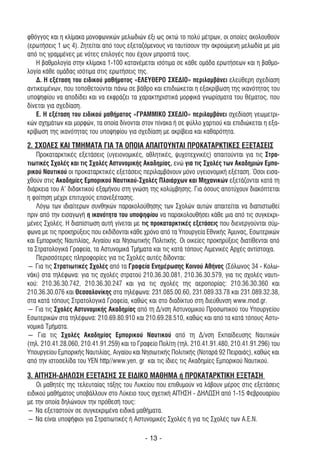 φθόγγος και η κλίµακα µονοφωνικών µελωδιών έξι ως οκτώ το πολύ µέτρων, οι οποίες ακολουθούν
(ερωτήσεις 1 ως 4). Ζητείται από τους εξεταζόµενους να ταυτίσουν την ακροώµενη µελωδία µε µία
από τις γραµµένες µε νότες επιλογές που έχουν µπροστά τους.
   Η βαθµολογία στην κλίµακα 1-100 κατανέµεται ισότιµα σε κάθε οµάδα ερωτήσεων και η βαθµο-
λογία κάθε οµάδας ισότιµα στις ερωτήσεις της.
   ∆. Η εξέταση του ειδικού µαθήµατος «ΕΛΕΥΘΕΡΟ ΣΧΕ∆ΙΟ» περιλαµβάνει ελεύθερη σχεδίαση
αντικειµένων, που τοποθετούνται πάνω σε βάθρο και επιδιώκεται η εξακρίβωση της ικανότητας του
υποψηφίου να αποδίδει και να εκφράζει τα χαρακτηριστικά µορφικά γνωρίσµατα του θέµατος, που
δίνεται για σχεδίαση.
   Ε. Η εξέταση του ειδικού µαθήµατος «ΓΡΑΜΜΙΚΟ ΣΧΕ∆ΙΟ» περιλαµβάνει σχεδίαση γεωµετρι-
κών σχηµάτων και µορφών, τα οποία δίνονται στον πίνακα ή σε φύλλο χαρτιού και επιδιώκεται η εξα-
κρίβωση της ικανότητας του υποψηφίου για σχεδίαση µε ακρίβεια και καθαρότητα.

2. ΣΧΟΛΕΣ ΚΑΙ ΤΜΗΜΑΤΑ ΓΙΑ ΤΑ ΟΠΟΙΑ ΑΠΑΙΤΟΥΝΤΑΙ ΠΡΟΚΑΤΑΡΚΤΙΚΕΣ ΕΞΕΤΑΣΕΙΣ
    Προκαταρκτικές εξετάσεις (υγειονοµικές, αθλητικές, ψυχοτεχνικές) απαιτούνται για τις Στρα-
τιωτικές Σχολές και τις Σχολές Αστυνοµικής Ακαδηµίας, ενώ για τις Σχολές των Ακαδηµιών Εµπο-
ρικού Ναυτικού οι προκαταρκτικές εξετάσεις περιλαµβάνουν µόνο υγειονοµική εξέταση. Όσοι εισα-
χθούν στις Ακαδηµίες Εµπορικού Ναυτικού-Σχολές Πλοιάρχων και Μηχανικών εξετάζονται κατά τη
διάρκεια του Α' διδακτικού εξαµήνου στη γνώση της κολύµβησης. Για όσους αποτύχουν διακόπτεται
η φοίτηση µέχρι επιτυχούς επανεξέτασης.
    Λόγω των ιδιαίτερων συνθηκών παρακολούθησης των Σχολών αυτών απαιτείται να διαπιστωθεί
πριν από την εισαγωγή η ικανότητα του υποψηφίου να παρακολουθήσει κάθε µια από τις συγκεκρι-
µένες Σχολές. Η διαπίστωση αυτή γίνεται µε τις προκαταρκτικές εξετάσεις που διενεργούνται σύµ-
φωνα µε τις προκηρύξεις που εκδίδονται κάθε χρόνο από τα Υπουργεία Εθνικής Άµυνας, Εσωτερικών
και Εµπορικής Ναυτιλίας, Αιγαίου και Νησιωτικής Πολιτικής. Οι οικείες προκηρύξεις διατίθενται από
τα Στρατολογικά Γραφεία, τα Αστυνοµικά Τµήµατα και τις κατά τόπους Λιµενικές Αρχές αντίστοιχα.
    Περισσότερες πληροφορίες για τις Σχολές αυτές δίδονται:
― Για τις Στρατιωτικές Σχολές από τα Γραφεία Ενηµέρωσης Κοινού Αθήνας (Σόλωνος 34 - Κολω-
νάκι) στα τηλέφωνα: για τις σχολές στρατού 210.36.30.081, 210.36.30.579, για τις σχολές ναυτι-
κού: 210.36.30.742, 210.36.30.247 και για τις σχολές της αεροπορίας: 210.36.30.360 και
210.36.30.076 και Θεσσαλονίκης στα τηλέφωνα: 231.085.00.60, 231.089.33.78 και 231.089.32.38,
στα κατά τόπους Στρατολογικά Γραφεία, καθώς και στο διαδίκτυο στη διεύθυνση www.mod.gr.
― Για τις Σχολές Αστυνοµικής Ακαδηµίας από τη ∆/νση Αστυνοµικού Προσωπικού του Υπουργείου
Εσωτερικών στα τηλέφωνα: 210.69.80.910 και 210.69.28.510, καθώς και από τα κατά τόπους Αστυ-
νοµικά Τµήµατα.
― Για τις Σχολές Ακαδηµίας Εµπορικού Ναυτικού από τη ∆/νση Εκπαίδευσης Ναυτικών
(τηλ. 210.41.28.060, 210.41.91.259) και το Γραφείο Πολίτη (τηλ. 210.41.91.480, 210.41.91.296) του
Υπουργείου Εµπορικής Ναυτιλίας, Αιγαίου και Νησιωτικής Πολιτικής (Νοταρά 92 Πειραιάς), καθώς και
από την ιστοσελίδα του YEN http//www.yen. gr και τις ίδιες τις Ακαδηµίες Εµπορικού Ναυτικού.

3. ΑΙΤΗΣΗ-∆ΗΛΩΣΗ ΕΞΕΤΑΣΗΣ ΣΕ ΕΙ∆ΙΚΟ ΜΑΘΗΜΑ ή ΠΡΟΚΑΤΑΡΚΤΙΚΗ ΕΞΕΤΑΣΗ
    Οι µαθητές της τελευταίας τάξης του Λυκείου που επιθυµούν να λάβουν µέρος στις εξετάσεις
ειδικού µαθήµατος υποβάλλουν στο Λύκειο τους σχετική ΑΙΤΗΣΗ - ∆ΗΛΩΣΗ από 1-15 Φεβρουαρίου
µε την οποία δηλώνουν την πρόθεσή τους:
― Να εξεταστούν σε συγκεκριµένα ειδικά µαθήµατα.
― Να είναι υποψήφιοι για Στρατιωτικές ή Αστυνοµικές Σχολές ή για τις Σχολές των Α.Ε.Ν.

                                             - 13 -
 