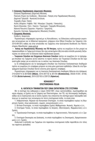 3) Ελληνικής Παραδοσιακής (∆ηµοτικής) Μουσικής:
   Ελληνική Παραδοσιακή (∆ηµοτική) Μουσική,
   Ποιητική (Τέχνη της Σύνθεσης - Μελοποιΐα - Ποίηση στην Παραδοσιακή Μουσική),
   ∆ηµοτικό Τραγούδι - Φωνητική Εκτέλεση
   Έγχορδα (Λύρα / Βιολί)
   Αυλός (Κλαρίνο / Καβάλι / Νέϊ / Φλογέρα / Ζουρνάς / Άσκαυλός),
   Νυκτά (Κανονάκι / Ούτι / Λαούτο / Ταµπουρά / Τρίχορδο Μπουζούκι),
   Χάλκινα Πνευστά (Τροµπόνι / Κορνέτα / Τροµπέτα),
   Κρουστά, Σαντούρι, Εφαρµοσµένες Μουσικές Σπουδές
4) Σύγχρονης Μουσικής:
   Σύνθεση, Ακορντεόν.
    Περισσότερες πληροφορίες σχετικά µε τις Κατευθύνσεις, τις Ειδικεύσεις καλλιτεχνικών γνωστι-
κών αντικειµένων και το διδακτικό προσωπικό, υπάρχουν στον Οδηγό Σπουδών του Τµήµατος (τηλ.
2310-891281) καθώς και στην ιστοσελίδα του Τµήµατος στην ηλεκτρονική διεύθυνση του Πανεπι-
στηµίου Μακεδονίας: www.uom.gr
― Λαϊκής και Παραδοσιακής Μουσικής του ΤΕΙ Ηπείρου, πρέπει να γνωρίζουν ότι δεν µπορεί να
παρακολουθήσει το Τµήµα αυτό όποιος δεν έχει κατακτηµένο ήδη ένα καλό επίπεδο µουσικής δεξιο-
τεχνίας σε κάποιο από τα Ελληνικά λαϊκά παραδοσιακά όργανα.
― Τουρκικών Σπουδών και Σύγχρονων Ασιατικών Σπουδών πρέπει να γνωρίζουν ότι το πρόγραµ-
µα σπουδών του Τµήµατος αυτού καλύπτει το πρώτο σκέλος των Τουρκικών Σπουδών και δεν έχει
αναπτυχθεί ακόµη για να καλύπτει και το σκέλος των Ασιατικών Σπουδών.
    γ. Οι ενδιαφερόµενοι για τα προγράµµατα σπουδών των Ανώτατων Εκκλησιαστικών Ακαδηµιών
πρέπει να γνωρίζουν ότι υποψήφιοι µπορούν να είναι µόνο χριστιανοί ορθόδοξοι. Ειδικά δε στα Προ-
γράµµατα Ιερατικών Σπουδών δεκτοί γίνονται µόνο άρρενες υποψήφιοι.
    Περισσότερες πληροφορίες για τις Ανώτατες Εκκλησιαστικές Ακαδηµίες δίδονται στα τηλέφωνα:
210-6204714 & 8070088 (Αθήνα), 2310-397732 & 301784 (Θεσσαλονίκη), 26530-41281, 42160,
41236 (Βελλά-Ιωάννινα), 2810-232193 & 239123 (Ηράκλειο).

                                       ΚΕΦΑΛΑΙΟ Γ’
                                   ΕΠΙΣΤΗΜΟΝΙΚΑ ΠΕ∆ΙΑ
           Α. ΚΑΤΑΤΑΞΗ ΤΜΗΜΑΤΩΝ ΠΟΥ ΕΙΝΑΙ ΕΝΤΑΓΜΕΝΑ ΣΤΟ ΣΥΣΤΗΜΑ
   Με το σύστηµα που καθιερώνει ο νόµος 2525/1997, όπως τροποποιήθηκε, συµπληρώθηκε και
ισχύει σήµερα, οι Σχολές και τα Τµήµατα των Πανεπιστηµίων, των ΤΕΙ, της Αστυνοµικής Ακαδηµίας,
καθώς και οι Στρατιωτικές και οι λοιπές Σχολές που υπάγονται στο σύστηµα έχουν ταξινοµηθεί ανά-
λογα µε το γνωστικό τους αντικείµενο σε πέντε επιστηµονικά πεδία, τα οποία είναι:
   1. Ανθρωπιστικών, Νοµικών και Κοινωνικών Επιστηµών, το οποίο περιλαµβάνει κυρίως τις θεω-
ρητικές Σχολές, όπως φιλολογικές, νοµικές, κοινωνιολογικές κ.λ.π.,
   2. Θετικών Επιστηµών, το οποίο περιλαµβάνει Σχολές Μαθηµατικών, Φυσικής, Χηµείας κ.λ.π.,
   3. Επιστηµών Υγείας, το οποίο περιλαµβάνει τις Ιατρικές, Οδοντιατρικές, Φαρµακευτικές κ.λ.π.
Σχολές,
   4. Τεχνολογικών Επιστηµών, το οποίο περιλαµβάνει τις Αρχιτεκτονικές, Πολυτεχνικές κ.λ.π. Σχο-
λές,
   5. Επιστηµών Οικονοµίας και ∆ιοίκησης, το οποίο περιλαµβάνει τις Οικονοµικές, Χρηµατοοικονο-
µικές κ.λ.π. Σχολές.
   Αναλυτικά η κατάταξη των Τµηµάτων στα παραπάνω επιστηµονικά πεδία παρατίθεται στο τέλος
του παρόντος φυλλαδίου.

                                            - 16 -
 
