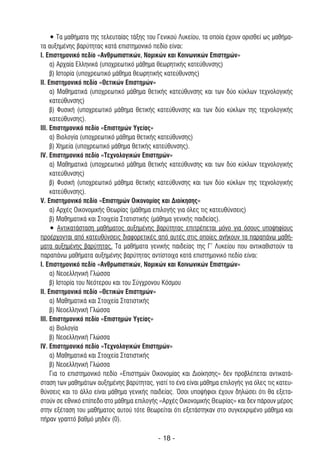 • Τα µαθήµατα της τελευταίας τάξης του Γενικού Λυκείου, τα οποία έχουν ορισθεί ως µαθήµα-
τα αυξηµένης βαρύτητας κατά επιστηµονικό πεδίο είναι:
Ι. Επιστηµονικό πεδίο «Ανθρωπιστικών, Νοµικών και Κοινωνικών Επιστηµών»
     α) Αρχαία Ελληνικά (υποχρεωτικό µάθηµα θεωρητικής κατεύθυνσης)
     β) Ιστορία (υποχρεωτικό µάθηµα θεωρητικής κατεύθυνσης)
II. Επιστηµονικό πεδίο «Θετικών Επιστηµών»
     α) Μαθηµατικά (υποχρεωτικό µάθηµα θετικής κατεύθυνσης και των δύο κύκλων τεχνολογικής
     κατεύθυνσης)
     β) Φυσική (υποχρεωτικό µάθηµα θετικής κατεύθυνσης και των δύο κύκλων της τεχνολογικής
     κατεύθυνσης).
III. Επιστηµονικό πεδίο «Επιστηµών Υγείας»
     α) Βιολογία (υποχρεωτικό µάθηµα θετικής κατεύθυνσης)
     β) Χηµεία (υποχρεωτικό µάθηµα θετικής κατεύθυνσης).
IV. Επιστηµονικό πεδίο «Τεχνολογικών Επιστηµών»
     α) Μαθηµατικά (υποχρεωτικό µάθηµα θετικής κατεύθυνσης και των δύο κύκλων τεχνολογικής
     κατεύθυνσης)
     β) Φυσική (υποχρεωτικό µάθηµα θετικής κατεύθυνσης και των δύο κύκλων της τεχνολογικής
     κατεύθυνσης).
V. Επιστηµονικό πεδίο «Επιστηµών Οικονοµίας και ∆ιοίκησης»
     α) Αρχές Οικονοµικής Θεωρίας (µάθηµα επιλογής για όλες τις κατευθύνσεις)
     β) Μαθηµατικά και Στοιχεία Στατιστικής (µάθηµα γενικής παιδείας).
     • Αντικατάσταση µαθήµατος αυξηµένης βαρύτητας επιτρέπεται µόνο για όσους υποψηφίους
προέρχονται από κατευθύνσεις διαφορετικές από αυτές στις οποίες ανήκουν τα παραπάνω µαθή-
µατα αυξηµένης βαρύτητας. Τα µαθήµατα γενικής παιδείας της Γ’ Λυκείου που αντικαθιστούν τα
παραπάνω µαθήµατα αυξηµένης βαρύτητας αντίστοιχα κατά επιστηµονικό πεδίο είναι:
Ι. Επιστηµονικό πεδίο «Ανθρωπιστικών, Νοµικών και Κοινωνικών Επιστηµών»
     α) Νεοελληνική Γλώσσα
     β) Ιστορία του Νεότερου και του Σύγχρονου Κόσµου
II. Επιστηµονικό πεδίο «Θετικών Επιστηµών»
     α) Μαθηµατικά και Στοιχεία Στατιστικής
     β) Νεοελληνική Γλώσσα
III. Επιστηµονικό πεδίο «Επιστηµών Υγείας»
     α) Βιολογία
     β) Νεοελληνική Γλώσσα
IV. Επιστηµονικό πεδίο «Τεχνολογικών Επιστηµών»
     α) Μαθηµατικά και Στοιχεία Στατιστικής
     β) Νεοελληνική Γλώσσα
     Για το επιστηµονικό πεδίο «Επιστηµών Οικονοµίας και ∆ιοίκησης» δεν προβλέπεται αντικατά-
σταση των µαθηµάτων αυξηµένης βαρύτητας, γιατί το ένα είναι µάθηµα επιλογής για όλες τις κατευ-
θύνσεις και το άλλο είναι µάθηµα γενικής παιδείας. Όσοι υποψήφιοι έχουν δηλώσει ότι θα εξετα-
στούν σε εθνικό επίπεδο στο µάθηµα επιλογής «Αρχές Οικονοµικής Θεωρίας» και δεν πάρουν µέρος
στην εξέταση του µαθήµατος αυτού τότε θεωρείται ότι εξετάστηκαν στο συγκεκριµένο µάθηµα και
πήραν γραπτό βαθµό µηδέν (0).

                                            - 18 -
 