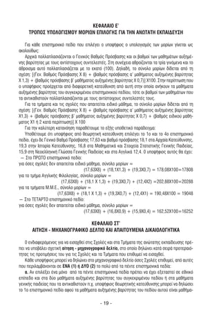 ΚΕΦΑΛΑΙΟ Ε’
     ΤΡΟΠΟΣ ΥΠΟΛΟΓΙΣΜΟΥ ΜΟΡΙΩΝ ΕΠΙΛΟΓΗΣ ΓΙΑ ΤΗΝ ΑΝΩΤΑΤΗ ΕΚΠΑΙ∆ΕΥΣΗ

    Για κάθε επιστηµονικό πεδίο που επιλέγει ο υποψήφιος ο υπολογισµός των µορίων γίνεται ως
ακολούθως:
    Αρχικά πολλαπλασιάζονται ο Γενικός Βαθµός Πρόσβασης και οι βαθµοί των µαθηµάτων αυξηµέ-
νης βαρύτητας µε τους αντίστοιχους συντελεστές. Στη συνέχεια αθροίζονται τα τρία γινόµενα και το
άθροισµα αυτό πολλαπλασιάζεται µε το εκατό (100). ∆ηλαδή, το σύνολο µορίων δίδεται από τη
σχέση: [(Γεν. Βαθµός Πρόσβασης Χ 8) + (βαθµός πρόσβασης α’ µαθήµατος αυξηµένης βαρύτητας
Χ 1,3) + (βαθµός πρόσβασης β’ µαθήµατος αυξηµένης βαρύτητας Χ 0,7)] Χ100. Στην περίπτωση που
ο υποψήφιος προέρχεται από διαφορετική κατεύθυνση από αυτή στην οποία ανήκουν τα µαθήµατα
αυξηµένης βαρύτητας του συγκεκριµένου επιστηµονικού πεδίου, τότε οι βαθµοί των µαθηµάτων που
τα αντικαθιστούν πολλαπλασιάζονται µε τους αντίστοιχους συντελεστές τους.
    Για τα τµήµατα και τις σχολές που απαιτείται ειδικό µάθηµα, το σύνολο µορίων δίδεται από τη
σχέση: [(Γεν. Βαθµός Πρόσβασης Χ 8) + (βαθµός πρόσβασης α’ µαθήµατος αυξηµένης βαρύτητας
Χ1,3) + (βαθµός πρόσβασης β’ µαθήµατος αυξηµένης βαρύτητας Χ 0,7) + (βαθµός ειδικού µαθή-
µατος Χ1 ή 2 κατά περίπτωση)] Χ 100
    Για την καλύτερη κατανόηση παραθέτουµε το εξής υποθετικό παράδειγµα:
    Υποθέτουµε ότι υποψήφιος από θεωρητική κατεύθυνση επιλέγει το 1ο και το 4ο επιστηµονικό
πεδίο, έχει δε Γενικό Βαθµό Πρόσβασης 17,63 και βαθµό πρόσβασης 18,1 στα Αρχαία Κατεύθυνσης,
19,3 στην Ιστορία Κατεύθυνσης, 16,8 στα Μαθηµατικά και Στοιχεία Στατιστικής Γενικής Παιδείας,
15,9 στη Νεοελληνική Γλώσσα Γενικής Παιδείας και στα Αγγλικά 12,4. 0 υποψήφιος αυτός θα έχει:
 ― Στο ΠΡΩΤΟ επιστηµονικό πεδίο:
για όσες σχολές δεν απαιτείται ειδικό µάθηµα, σύνολο µορίων =
                                    (17,63X8) + (18,1X1,3) + (19,3X0,7) = 178,08X100=17808
για το τµήµα Αγγλικής Φιλολογίας, σύνολο µορίων =
                        (17,63X8) + (18,1 Χ 1,3) + (19,3X0,7) + (12,4X2) =202,88X100=20288
για τα τµήµατα Μ.Μ.Ε., σύνολο µορίων =
                      (17,63X8) + (18,1 Χ 1,3) + (19,3X0,7) + (12,4X1) = 190,48X100 = 19048
― Στο ΤΕΤΑΡΤΟ επιστηµονικό πεδίο:
για όσες σχολές δεν απαιτείται ειδικό µάθηµα, σύνολο µορίων =
                                    (17,63X8) + (16,8X0,9) + (15,9X0,4) = 162,52X100=16252

                               ΚΕΦΑΛΑΙΟ ΣΤ’
       ΑΙΤΗΣΗ - ΜΗΧΑΝΟΓΡΑΦΙΚΟ ∆ΕΛΤΙΟ ΚΑΙ ΑΠΑΙΤΟΥΜΕΝΑ ∆ΙΚΑΙΟΛΟΓΗΤΙΚΑ

    0 ενδιαφερόµενος για να εισαχθεί στις Σχολές και στα Τµήµατα της ανώτατης εκπαίδευσης πρέ-
πει να υποβάλει σχετική αίτηση - µηχανογραφικό δελτίο, στο οποίο δηλώνει κατά σειρά προτεραιό-
τητας τις προτιµήσεις του για τις Σχολές και τα Τµήµατα που επιθυµεί να εισαχθεί.
    Κάθε υποψήφιος µπορεί να δηλώνει στο µηχανογραφικό δελτίο όσες Σχολές επιθυµεί, από αυτές
που περιλαµβάνονται σε ΕΝΑ (1) ή ∆ΥΟ (2) το πολύ από τα πέντε επιστηµονικά πεδία:
    α. Αν επιλέξει ένα µόνο από τα πέντε επιστηµονικά πεδία πρέπει να έχει εξεταστεί σε εθνικό
επίπεδο και στα δύο µαθήµατα αυξηµένης βαρύτητας του συγκεκριµένου πεδίου ή στα µαθήµατα
γενικής παιδείας που τα αντικαθιστούν π.χ. υποψήφιος θεωρητικής κατεύθυνσης µπορεί να δηλώσει
το 1ο επιστηµονικό πεδίο αφού τα µαθήµατα αυξηµένης βαρύτητας του πεδίου αυτού είναι µαθήµα-

                                            - 19 -
 