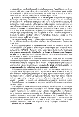 τα της κατεύθυνσης που εξετάσθηκε σε εθνικό επίπεδο ο υποψήφιος. Για να δηλώσει π.χ. το 3ο επι-
στηµονικό πεδίο πρέπει να έχει εξεταστεί σε εθνικό επίπεδο στα δύο µαθήµατα γενικής παιδείας
που αντικαθιστούν τα µαθήµατα αυξηµένης βαρύτητας του πεδίου αυτού τα οποία για το 3ο επιστη-
µονικό πεδίο είναι η Βιολογία γενικής παιδείας και η Νεοελληνική Γλώσσα.
    β. Αν επιλέξει δύο επιστηµονικά πεδία, τότε το ένα τουλάχιστον θα έχει µαθήµατα αυξηµένης
βαρύτητας τα µαθήµατα της κατεύθυνσης στα οποία εξετάστηκε το σχολικό έτος που απέκτησε την
ανωτέρω Βεβαίωση. Για το δεύτερο επιστηµονικό πεδίο που θα επιλέξει θα πρέπει να έχει εξετα-
στεί σε εθνικό επίπεδο και στα δύο µαθήµατα αυξηµένης βαρύτητας του επιστηµονικού πεδίου είτε
είναι µαθήµατα κατεύθυνσης, είτε είναι µαθήµατα γενικής παιδείας που τα αντικαθιστούν π.χ. αν
υποψήφιος τεχνολογικής κατεύθυνσης δηλώσει δύο επιστηµονικά πεδία εκ των οποίων το ένα είναι
το 4ο το οποίο έχει ως µαθήµατα αυξηµένης βαρύτητας τα Μαθηµατικά και τη Φυσική τα οποία είναι
µαθήµατα τεχνολογικής κατεύθυνσης και το δεύτερο είναι το 1ο τότε ο υποψήφιος αυτός πρέπει να
έχει εξεταστεί σε εθνικό επίπεδο στα µαθήµατα γενικής παιδείας «Νεοελληνική Γλώσσα» και «Ιστο-
ρία του Νεότερου και του Σύγχρονου Κόσµου».
    Κανένας υποψήφιος δεν µπορεί να δηλώσει το 5ο επιστηµονικό πεδίο αν δεν έχει εξεταστεί ή
δεν έχει δηλώσει ότι θα εξεταστεί σε εθνικό επίπεδο στα δύο µαθήµατα αυξηµένης βαρύτητας του
πεδίου αυτού.
    Η αίτηση - µηχανογραφικό δελτίο παραλαµβάνεται ηλεκτρονικά από την αρµόδια επιτροπή που
λειτουργεί σε κάθε ∆/νση ή Γραφείο δευτεροβάθµιας εκπαίδευσης στο οποίο υπάγεται το Λύκειο
χορήγησης της «ΒΕΒΑΙΩΣΗΣ». Μαζί µε την αίτηση - µηχανογραφικό δελτίο υποβάλλονται επικυρω-
µένο αντίγραφο του απολυτηρίου τίτλου Λυκείου ή αντίστοιχου σχολείου και φωτοαντίγραφο της
«ΒΕΒΑΙΩΣΗΣ» για την πρόσβαση στην ανώτατη εκπαίδευση, το οποίο επικυρώνεται από τον υπάλ-
ληλο παραλαβής µε την επίδειξη του πρωτοτύπου.
    Η αίτηση - µηχανογραφικό δελτίο και τα σχετικά δικαιολογητικά υποβάλλονται από τον ίδιο τον
ενδιαφερόµενο ή από νόµιµα εξουσιοδοτηµένο γι' αυτό το λόγο εκπρόσωπό του στην αποκλειστική
προθεσµία που καθορίζεται κάθε χρόνο από τον Υπουργό Εθνικής Παιδείας και Θρησκευµάτων (το
µήνα Ιούλιο) και ανακοινώνεται από τα µέσα ενηµέρωσης. Για φέτος, η προθεσµία υποβολής των
µηχανογραφικών δελτίων υπολογίζεται να αρχίσει στις αρχές του Ιουλίου.
    Προκειµένου οι ενδιαφερόµενοι να διευκολυνθούν και να έχουν άνεση χρόνου για να µελετήσουν
τις οδηγίες σωστής συµπλήρωσης της αίτησης - µηχανογραφικού δελτίου αλλά και για να αναζητή-
σουν την αναγκαία πληροφόρηση για τα Τµήµατα και τις Σχολές που τους ενδιαφέρουν, µπορούν να
παραλαµβάνουν από το Λύκειό τους, έγκαιρα και αρκετά πριν την έναρξη της προθεσµίας υποβολής,
σε έντυπη µορφή την αίτηση - µηχανογραφικό δελτίο που θα κατατεθεί ηλεκτρονικά. Στο έντυπο αυτό
µπορούν να σηµειώσουν τις επιλογές τους, αφού τις συζητήσουν και µε τους γονείς τους, τις οποί-
ες θα υποδείξουν στον εντεταλµένο για την ηλεκτρονική παραλαβή υπάλληλο κατά την προσέλευσή
τους στην Επιτροπή.
    0 εντεταλµένος για την ηλεκτρονική παραλαβή υπάλληλος, αφού καταχωρήσει τις επιλογές του
υποψηφίου στον υπολογιστή, εκτυπώνει αντίγραφο το οποίο δίδει στον υποψήφιο για να το παραβά-
λει µε τις σηµειώσεις του και να διαπιστώσει τυχόν λάθη στην καταχώρηση. Μετά τον έλεγχο αυτό
και τις διορθώσεις, παρουσία του υποψηφίου, των ενδεχόµενων λαθών που αυτός διαπίστωσε, ο
παραλήπτης εκτυπώνει το µηχανογραφικό δελτίο που παρέλαβε σε τρία (3) αντίγραφα. Τα αντίγρα-
φα αυτά υπογράφονται από τον υποψήφιο και τον πρόεδρο της επιτροπής. Το ένα από αυτά παραδί-
δεται στον υποψήφιο, το άλλο φυλάσσεται στο αρχείο της ∆/νσης ή του Γραφείου ∆. Ε. για ένα έτος
και το τρίτο στέλνεται στο ΥΠΕΠΘ, όπου και φυλάσεται για ένα έτος και µετά καταστρέφεται.
    Εφιστάται ιδιαίτερα η προσοχή:

                                            - 20 -
 