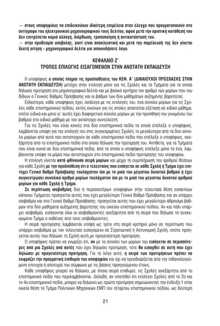 ― στους υποψηφίους να επιδεικνύουν ιδιαίτερη επιµέλεια στον έλεγχο που πραγµατοποιούν στο
αντίγραφο του ηλεκτρονικού µηχανογραφικού τους δελτίου, αφού µετά την οριστική κατάθεσή του
δεν επιτρέπεται καµιά αλλαγή, διόρθωση, τροποποίηση ή αντικατάστασή του.
― στην προθεσµία υποβολής, γιατί είναι αποκλειστική και µετά την παρέλευσή της δεν γίνεται
δεκτή αίτηση - µηχανογραφικό δελτίο για οποιονδήποτε λόγο.

                                 ΚΕΦΑΛΑΙΟ Ζ’
            ΤΡΟΠΟΣ ΕΠΙΛΟΓΗΣ ΕΙΣΑΓΟΜΕΝΩΝ ΣΤΗΝ ΑΝΩΤΑΤΗ ΕΚΠΑΙ∆ΕΥΣΗ

    0 υποψήφιος ο οποίος πληροί τις προϋποθέσεις του ΚΕΦ. Α’ (∆ΙΚΑΙΟΥΧΟΙ ΠΡΟΣΒΑΣΗΣ ΣΤΗΝ
ΑΝΩΤΑΤΗ ΕΚΠΑΙ∆ΕΥΣΗ) µετέχει στην επιλογή µόνο για τις Σχολές και τα Τµήµατα για τα οποία
δήλωσε προτίµηση στο µηχανογραφικό δελτίο και µε βασικό κριτήριο τον αριθµό των µορίων που του
δίδουν ο Γενικός Βαθµός Πρόσβασης και οι βαθµοί των δύο µαθηµάτων αυξηµένης βαρύτητας.
    Ειδικότερα, κάθε υποψήφιος έχει, ανάλογα µε τις επιλογές του, ένα σύνολο µορίων για τις Σχο-
λές κάθε επιστηµονικού πεδίου, εκτός εκείνων για τις οποίες απαιτείται εξέταση σε ειδικό µάθηµα,
οπότε ειδικά και µόνο γι' αυτές έχει διαφορετικό σύνολο µορίων µε την προσθήκη του γινοµένου του
βαθµού στο ειδικό µάθηµα µε τον αντίστοιχο συντελεστή.
    Για τις Σχολές που είναι κοινές στα δύο επιστηµονικά πεδία τα οποία επέλεξε ο υποψήφιος,
λαµβάνεται υπόψη για την επιλογή του στις συγκεκριµένες Σχολές το µεγαλύτερο από τα δύο σύνο-
λα µορίων από αυτά που αντιστοιχούν σε κάθε επιστηµονικό πεδίο που επέλεξε ο υποψήφιος, ανε-
ξάρτητα από το επιστηµονικό πεδίο στο οποίο δήλωσε την προτίµησή του. Αντίθετα, για τα Τµήµατα
που είναι κοινά σε δύο επιστηµονικά πεδία, από τα οποία ο υποψήφιος επέλεξε µόνο το ένα, λαµ-
βάνονται υπόψη τα µόρια που αντιστοιχούν στο επιστηµονικό πεδίο προτίµησης του υποψηφίου.
    Η επιλογή γίνεται κατά φθίνουσα σειρά µορίων και µέχρι τη συµπλήρωση του αριθµού θέσεων
για κάθε Σχολή µε την προϋπόθεση ότι ο τελευταίος που εισάγεται σε κάθε Σχολή ή Τµήµα έχει επι-
τύχει Γενικό Βαθµό Πρόσβασης τουλάχιστον ίσο µε το µισό του µέγιστου δυνατού βαθµού ή έχει
συγκεντρώσει συνολικό αριθµό µορίων τουλάχιστον ίσο µε το µισό του µέγιστου δυνατού αριθµού
µορίων για κάθε Σχολή ή Τµήµα.
    Σε περίπτωση ισοβαθµίας δύο ή περισσοτέρων υποψηφίων στην τελευταία θέση εισακτέων
κάποιου Τµήµατος προηγείται αυτός που έχει µεγαλύτερο Γενικό Βαθµό Πρόσβασης και αν υπάρχει
ισοβαθµία και στο Γενικό Βαθµό Πρόσβασης, προηγείται αυτός που έχει µεγαλύτερο άθροισµα βαθ-
µών στα δύο µαθήµατα αυξηµένης βαρύτητας του οικείου επιστηµονικού πεδίου. Αν και πάλι υπάρ-
χει ισοβαθµία, εισάγονται όλοι οι ισοβαθµούντες ανεξάρτητα από τη σειρά που δήλωσε το συγκε-
κριµένο Τµήµα ο καθένας από τους ισοβαθµούντες.
    Η σειρά προτίµησης λαµβάνεται υπόψη ως τρίτο στη σειρά κριτήριο µόνο σε περίπτωση που
υπάρχει ισοβαθµία µε τον τελευταίο εισαγόµενο σε Στρατιωτική ή Αστυνοµική Σχολή, οπότε προη-
γείται αυτός που δήλωσε τη Σχολή αυτή µε προγενέστερη προτίµηση.
    Ο υποψήφιος πρέπει να γνωρίζει ότι, αν µε το σύνολο των µορίων του εισάγεται σε περισσότε-
ρες από µια Σχολές από αυτές που έχει δηλώσει προτίµηση, τότε θα εισαχθεί σε αυτή που έχει
δηλώσει µε προγενέστερη προτίµηση. Για το λόγο αυτό, η σειρά των προτιµήσεων πρέπει να
εκφράζει την πραγµατική επιθυµία του υποψηφίου και όχι να προσδιορίζεται από την πιθανολογού-
µενη επιτυχία ή αποτυχία του σύµφωνα µε τις βάσεις προηγούµενου έτους.
    Κάθε υποψήφιος µπορεί να δηλώνει, µε όποια σειρά επιθυµεί, τις Σχολές ανεξάρτητα από το
επιστηµονικό πεδίο που περιλαµβάνονται. ∆ηλαδή, αν υποτεθεί ότι επιλέγει Σχολές από το 2ο και
το 4ο επιστηµονικό πεδίο, µπορεί να δηλώνει ως πρώτη προτίµηση σηµειώνοντας την ένδειξη 1 στην
οικεία θέση το Τµήµα Πολιτικών Μηχανικών ΕΜΠ του τέταρτου επιστηµονικού πεδίου, ως δεύτερη

                                              21
 