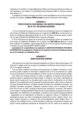 προτίµηση µε την ένδειξη 2 το Τµήµα Μαθηµατικών Αθήνας του δεύτερου επιστηµονικού πεδίου, ως
τρίτη προτίµηση µε την ένδειξη 3 το Τµήµα Μηχανολόγων Μηχανικών ΕΜΠ του τέταρτου επιστηµο-
νικού πεδίου κ.ο.κ.
    Ο υποψήφιος που δηλώνει προτίµηση για Σχολή η οποία περιλαµβάνεται και στα δύο επιστηµονι-
κά πεδία που επέλεξε, τη δηλώνει ΜΟΝΟ µια φορά από όποιο επιστηµονικό πεδίο επιθυµεί.

                                 ΚΕΦΑΛΑΙΟ Η’
            ΤΡΟΠΟΣ ΕΠΙΛΟΓΗΣ ΕΙΣΑΓΟΜΕΝΩΝ ΣΤΗΝ ΑΝΩΤΑΤΗ ΕΚΠΑΙ∆ΕΥΣΗ
                       ΜΕ ΤΟ 10% ΤΩΝ ΘΕΣΕΩΝ ΕΙΣΑΚΤΕΩΝ

    α. Για τον υπολογισµό των µορίων και την επιλογή των επιστηµονικών πεδίων των υποψηφίων που
είναι κάτοχοι της Βεβαίωσης Πρόσβασης µέχρι και το σχολικό έτος 2004-05 και οι οποίοι φέτος επι-
θυµούν να καταθέσουν µηχανογραφικό δελτίο για το 10% των θέσεων εισακτέων ισχύουν οι διατά-
ξεις της αριθ. Φ253/Β6/1340 (ΦΕΚ565Β’/2001) Υπουργικής Απόφασης.
    β. Για τον υπολογισµό των µορίων και την επιλογή των επιστηµονικών πεδίων των υποψηφίων που
είναι κάτοχοι της Βεβαίωσης Πρόσβασης από το σχολικό έτος 2005-2006 και µετά και οι οποίοι
φέτος επιθυµούν να καταθέσουν µηχανογραφικό δελτίο για το 10% των θέσεων εισακτέων ισχύουν
οι διατάξεις της αριθ. Φ253/Β6/28934 (ΦΕΚ391Β’/2006).
    ∆ιευκρινίζεται ότι οι προϋποθέσεις του κεφαλαίου Α’ (∆ΙΚΑΙΟΥΧΟΙ ΠΡΟΣΒΑΣΗΣ ΣΤΗΝ ΑΝΩΤΑ-
ΤΗ ΕΚΠΑΙ∆ΕΥΣΗ) που αναφέρονται στη βάση για την εισαγωγή στην Ανώτατη Εκπαίδευση ισχύουν
και για την κατηγορία των υποψηφίων αυτών.

                                      ΚΕΦΑΛΑΙΟ Θ’
                               ΕΙ∆ΙΚΗ ΚΑΤΗΓΟΡΙΑ ΑΣΘΕΝΩΝ

    Όσοι εµπίπτουν στην ειδική αυτή κατηγορία εγγράφονται σε Σχολή ή Τµήµα Πανεπιστηµίου ή ΤΕΙ
πέρα από τον αριθµό εισακτέων και µέχρι τη συµπλήρωση των θέσεων που αντιστοιχούν σε ποσο-
στό 3% του αριθµού εισακτέων.
    Αν σε µια Σχολή ο αριθµός των αιτήσεων είναι µεγαλύτερος του αριθµού των θέσεων, η επιλο-
γή γίνεται µε βάση το βαθµό του απολυτηρίου, ανεξάρτητα από το αν για την απόκτησή του οι µαθη-
τές αυτοί εξετάστηκαν στα αντίστοιχα µαθήµατα σε εθνικό επίπεδο ή σε επίπεδο σχολικής µονάδας.
    Στην ειδική αυτή κατηγορία υπάγονται οι τυφλοί, οι κωφάλαλοι, οι πάσχοντες από µεσογειακή,
δρεπανοκυτταρική ή µικροδρεπανοκυτταρική αναιµία, οι πάσχοντες από συγγενή υδροκεφαλία µε
µόνιµη τεχνητή παροχέτευση του εγκεφαλονωτιαίου υγρού (shunt), συνοδευόµενη και από άλλες
διαµαρτίες, όπως αραχνοειδής κύστη µε φαινόµενα επιληπτικής κρίσης, καθώς επίσης οι πάσχοντες
από µυϊκή δυστροφία Duchenne, από βαριά αγγειακή δυσπλασία του εγκεφαλικού στελέχους, από
κακοήθεις νεοπλασίες (λευχαιµίες, λεµφώµατα, συµπαγείς όγκους), από το σύνδροµο του Bund
Chiari, από τη νόσο του Fabry, από βαριά ινοκυστική νόσο (παγκρέατος, πνευµόνων), από σκλήρυν-
ση κατά πλάκας, από βαριά µυασθένεια θεραπευτικώς αντιµετωπιζόµενη µε φαρµακευτική αγωγή, οι
νεφροπαθείς που υποβάλλονται σε αιµοκάθαρση, οι πάσχοντες από συγγενική αιµορραγική διάθεση
- αιµορροφιλίες και οι υποβαλλόµενοι σε θεραπεία µε παράγοντες πήξεως, οι υποβληθέντες σε
µεταµόσχευση µυελού των οστών ή µεταµόσχευση κερατοειδούς χιτώνος, καρδιάς, ήπατος, πνευ-
µόνων, νεφρού, παγκρέατος, οι πάσχοντες από ινσουλινοεξαρτώµενο νεανικό διαβήτη τύπου 1, οι
πάσχοντες από σύνδροµο Evans, οι πολυµεταγγιζόµενοι πάσχοντες από µεσογειακή αναιµία και οι
έχοντες κινητικά προβλήµατα οφειλόµενα σε αναπηρία άνω του 67%, καθώς και οι πάσχοντες από

                                            - 22 -
 