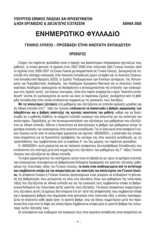 YΠΟΥΡΓΕΙΟ ΕΘΝΙΚΗΣ ΠΑΙ∆ΕΙΑΣ ΚΑΙ ΘΡΗΣΚΕΥΜΑΤΩΝ
∆/ΝΣΗ ΟΡΓΑΝΩΣΗΣ & ∆ΙΕΞΑΓΩΓΗΣ ΕΞΕΤΑΣΕΩΝ                                            ΑΘΗΝΑ 2008

                ΕΝΗΜΕΡΩΤΙΚΟ ΦΥΛΛΑ∆ΙΟ
        ΓΕΝΙΚΟ ΛΥΚΕΙΟ - ΠΡΟΣΒΑΣΗ ΣΤΗΝ ΑΝΩΤΑΤΗ ΕΚΠΑΙ∆ΕΥΣΗ

                                          ΠΡΟΛΟΓΟΣ

    Στόχος του παρόντος φυλλαδίου είναι η παροχή των βασικότερων πληροφοριών σχετικά µε τους
µαθητές, οι οποίοι φοιτούν το σχολικό έτος 2007-2008 στην τελευταία τάξη Γενικού Λυκείου (από
το σχολικό έτος 2006-2007 τα Ενιαία Λύκεια µετονοµάστηκαν σε Γενικά Λύκεια). ∆ιευκρινίζεται ότι,
επειδή στο σύστηµα εισαγωγής στην Ανώτατη Εκπαίδευση έχουν ενταχθεί και τα Ανώτατα Στρατιω-
τικά Εκπαιδευτικά Ιδρύµατα (ΑΣΕΙ), οι Σχολές Υπαξιωµατικών των Ενόπλων ∆υνάµεων, της Αστυνο-
µικής και Πυροσβεστικής Ακαδηµίας, των Ακαδηµιών Εµπορικού Ναυτικού και οι Ανώτατες Εκκλη-
σιαστικές Ακαδηµίες προκειµένου να διασφαλιστεί η αντικειµενικότητα της επιλογής των εισαγοµέ-
νων στις σχολές αυτές, για λόγους συντοµίας, όπου στο παρόν αναφέρεται ο όρος "ανώτατη εκπαί-
δευση" νοείται ότι εµπεριέχονται σε αυτόν και όλες οι παραπάνω Σχολές, ανεξάρτητα από τη βαθ-
µίδα εκπαίδευσης στην οποία εντάσσονται σύµφωνα µε τις οργανικές τους διατάξεις.
    Με τις απολυτήριες εξετάσεις στα µαθήµατα που εξετάζονται σε επίπεδο σχολικής µονάδας και
σε εθνικό επίπεδο στη Γ’ τάξη του Λυκείου επιδιώκεται να διαπιστωθεί ο βαθµός αφοµοίωσης των
διδαχθέντων και ο βαθµός ανάπτυξης της κριτικής ικανότητας του µαθητή, καθώς και να διαπι-
στωθεί αν ο µαθητής διαθέτει το ελάχιστο επίπεδο γνώσεων που απαιτείται για την απόκτηση του
απολυτηρίου. Παράλληλα, µε την αντικειµενικοποίηση των εξετάσεων των µαθηµάτων που εξετάζο-
νται σε εθνικό επίπεδο, δίδεται η δυνατότητα να αποτελέσουν οι βαθµοί των µαθηµάτων αυτών τα
κριτήρια επιλογής των εισαγοµένων στην ανώτατη εκπαίδευση. Για το λόγο αυτό στον απόφοιτο Γενι-
κού Λυκείου εκτός από το απολυτήριο χορηγείται και σχετική «ΒΕΒΑΙΩΣΗ», η απόκτηση της οποίας
είναι απαραίτητη για τη δυνατότητα πρόσβασης του κατόχου της στην ανώτατη εκπαίδευση, µε τις
προϋποθέσεις που προβλέπονται από το κεφάλαιο Α’ του 2ου µέρους του παρόντος φυλλαδίου.
    Η «ΒΕΒΑΙΩΣΗ» αυτή χορηγείται και σε παλαιούς απόφοιτους ∆ευτεροβάθµιας Εκπαίδευσης που
εντάσσονται στο σύστηµα µετά από συµµετοχή στις εξετάσεις των µαθηµάτων της Γ’ τάξης Γενικού
Λυκείου που εξετάζονται σε εθνικό επίπεδο.
    Το κύριο χαρακτηριστικό του συστήµατος αυτού είναι ότι βασίζεται ως προς τα κριτήρια επιλογής
των εισαγοµένων τελειοφοίτων σε βαθµολογικά δεδοµένα προφορικής και γραπτής εξέτασης µαθη-
µάτων της τελευταίας τάξης του Γενικού Λυκείου, τα οποία είναι αποδεσµευµένα από τα αντίστοιχα
που λαµβάνονται υπόψη για την αποφοίτηση και την απόκτηση του απολυτηρίου του Γενικού Λυκεί-
ου. Οι απόφοιτοι Ενιαίου ή Γενικού Λυκείου προηγούµενων ετών µπορούν να επιδιώξουν τη βελτίω-
ση της βαθµολογίας τους µετέχοντας εκ νέου στις εξετάσεις όλων των µαθηµάτων της τελευταίας
τάξης που εξετάζονται σε εθνικό επίπεδο και για την εισαγωγή τους λαµβάνονται υπόψη τα βαθµο-
λογικά δεδοµένα της τελευταίας αυτής γραπτής τους εξέτασης. Για όσους αποφοίτους συµµετέχουν
στις εξετάσεις αυτές τα αµέσως δύο επόµενα έτη απ' αυτό της αποφοίτησής τους λαµβάνεται υπόψη
και ο προφορικός βαθµός που σηµείωσαν όταν φοιτούσαν στην τελευταία τάξη, ο οποίος προσαρµό-
ζεται αν απαιτείται κάθε φορά προς το γραπτό βαθµό, ενώ για όσους συµµετέχουν µετά την παρέ-
λευση δύο ετών από τη λήψη του απολυτηρίου λαµβάνονται υπόψη µόνο οι γραπτοί βαθµοί της τελευ-
ταίας αυτής εξέτασής τους.
    Οι τελειόφοιτοι που επιθυµούν την εισαγωγή τους στην ανώτατη εκπαίδευση είναι απαραίτητο να

                                              -1-
 