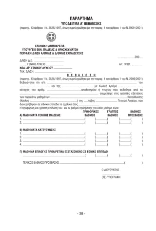 ΠΑΡΑΡΤΗΜΑ
                                                       YΠΟ∆ΕΙΓΜΑ A’ ΒΕΒΑΙΩΣΗΣ
(παραγρ. 13 άρθρου 1 Ν. 2525/1997, όπως συµπληρώθηκε µε την παραγ. 1 του άρθρου 1 του Ν.2909 /2001)




                     ΕΛΛΗΝΙΚΗ ∆ΗΜΟΚΡΑΤΙΑ
   YΠΟYΡΓΕΙΟ ΕΘΝ. ΠΑΙ∆ΕΙΑΣ & ΘΡΗΣΚΕYΜΑΤΩΝ
ΠΕΡΙΦ/ΚΗ ∆/ΝΣΗ Α/ΘΜΙΑΣ & ∆/ΘΜΙΑΣ ΕΚΠΑΙ∆ΕYΣΗΣ
                    ……………………………                                                                                               ……………….200….
∆/ΝΣΗ ∆.Ε. ……………………………
…….. ΓΕΝΙΚΟ ΛΥΚΕΙΟ ........................                                                                                    ΑΡ. ΠΡΩΤ. …………
ΚΩ∆. ΑΡ. ΓΕΝΙΚΟΥ ΛΥΚΕΙΟΥ .........................
ΤΑΧ. ∆/ΝΣΗ: ..................................................
                                                                Β Ε Β Α Ι Ω Σ Η
(παραγρ. 13 άρθρου 1 Ν. 2525/1997, όπως συµπληρώθηκε µε την παραγ. 1 του άρθρου 1 του Ν. 2909/2001)
Βεβαιώνεται ότι ο/η ................................................................................................................. του
......................................... και της .......................................... µε Κωδικό Αριθµό ................................,
κάτοχος του αριθµ. ...........................................απολυτηρίου ή πτυχίου που εκδόθηκε από το
........................................................................................................... συµµετείχε στις γραπτές εξετάσεις
των παρακάτω µαθηµάτων ........................................................................................................ Κατεύθυνσης
(Κύκλος ................................................................) της ......τάξης ............................. Γενικού Λυκείου, που
διενεργήθηκαν σε εθνικό επίπεδο το σχολικό έτος ............................
Η προφορική και γραπτή επίδοσή του και οι βαθµοί πρόσβασης για κάθε µάθηµα είναι:
                                                                                      ΠΡΟΦΟΡΙΚΟΣ                       ΓΡΑΠΤΟΣ                ΒΑΘΜΟΣ
Α) ΜΑΘΗΜΑΤΑ ΓΕΝΙΚΗΣ ΠΑΙ∆ΕΙΑΣ                                                            ΒΑΘΜΟΣ                         ΒΑΘΜΟΣ              ΠΡΟΣΒΑΣΗΣ
1. ....................................................................................(               )...............(       )..............(      )
2. ....................................................................................(               )...............(       )..............(      )

Β) ΜΑΘΗΜΑΤΑ ΚΑΤΕΥΘΥΝΣΗΣ
1. ....................................................................................(   )...............(             )..............(           )
2. ....................................................................................(   )...............(             )..............(           )
3. ....................................................................................(   )...............(             )..............(           )
4. ....................................................................................(   )...............(             )..............(           )

Γ) ΜΑΘΗΜΑ ΕΠΙΛΟΓΗΣ ΠΡΟΑΙΡΕΤΙΚΑ ΕΞΕΤΑΖΟΜΕΝO ΣΕ ΕΘΝΙΚΟ ΕΠΙΠΕ∆Ο
   ....................................................................................( )...............(               )..............(           )

    ΓΕΝΙΚΟΣ ΒΑΘΜΟΣ ΠΡΟΣΒΑΣΗΣ ........................................................................................(                              )

                                                                                                   Ο ∆ΙΕΥΘΥΝΤΗΣ
                                                                                                    ……………….
                                                                                                   (ΤΣ) ΥΠΟΓΡΑΦΗ




                                                                            - 38 -
 