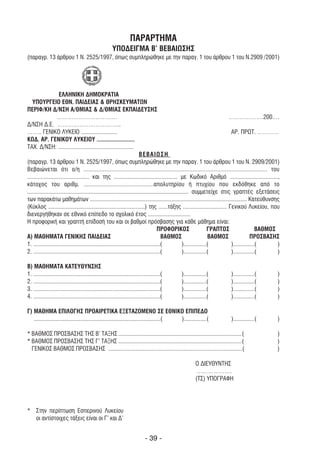 ΠΑΡΑΡΤΗΜΑ
                                                       YΠΟ∆ΕΙΓΜΑ B’ ΒΕΒΑΙΩΣΗΣ
(παραγρ. 13 άρθρου 1 Ν. 2525/1997, όπως συµπληρώθηκε µε την παραγ. 1 του άρθρου 1 του Ν.2909 /2001)




                     ΕΛΛΗΝΙΚΗ ∆ΗΜΟΚΡΑΤΙΑ
   ΥΠΟΥΡΓΕΙΟ ΕΘΝ. ΠΑΙ∆ΕΙΑΣ & ΘΡΗΣΚΕΥΜΑΤΩΝ
ΠΕΡΙΦ/ΚΗ ∆/ΝΣΗ Α/ΘΜΙΑΣ & ∆/ΘΜΙΑΣ ΕΚΠΑΙ∆ΕΥΣΗΣ
                    ……………………………                                                                                               ……………….200….
∆/ΝΣΗ ∆.Ε. ……………………………..
…….. ΓΕΝΙΚΟ ΛΥΚΕΙΟ ........................                                                                                    ΑΡ. ΠΡΩΤ. …………
ΚΩ∆. ΑΡ. ΓΕΝΙΚΟΥ ΛΥΚΕΙΟΥ .........................
ΤΑΧ. ∆/ΝΣΗ: ..................................................
                                                                          ΒΕΒΑΙΩΣΗ
(παραγρ. 13 άρθρου 1 Ν. 2525/1997, όπως συµπληρώθηκε µε την παραγ. 1 του άρθρου 1 του Ν. 2909/2001)
Βεβαιώνεται ότι ο/η ................................................................................................................. του
......................................... και της .......................................... µε Κωδικό Αριθµό ................................,
κάτοχος του αριθµ. ...........................................απολυτηρίου ή πτυχίου που εκδόθηκε από το
........................................................................................................... συµµετείχε στις γραπτές εξετάσεις
των παρακάτω µαθηµάτων ........................................................................................................ Κατεύθυνσης
(Κύκλος ................................................................) της ......τάξης ............................. Γενικού Λυκείου, που
διενεργήθηκαν σε εθνικό επίπεδο το σχολικό έτος ............................
Η προφορική και γραπτή επίδοσή του και οι βαθµοί πρόσβασης για κάθε µάθηµα είναι:
                                                                                      ΠΡΟΦΟΡΙΚΟΣ                       ΓΡΑΠΤΟΣ                ΒΑΘΜΟΣ
Α) ΜΑΘΗΜΑΤΑ ΓΕΝΙΚΗΣ ΠΑΙ∆ΕΙΑΣ                                                            ΒΑΘΜΟΣ                         ΒΑΘΜΟΣ              ΠΡΟΣΒΑΣΗΣ
1. ....................................................................................(               )...............(       )..............(      )
2. ....................................................................................(               )...............(       )..............(      )

Β) ΜΑΘΗΜΑΤΑ ΚΑΤΕΥΘΥΝΣΗΣ
1. ....................................................................................(   )...............(             )..............(           )
2. ....................................................................................(   )...............(             )..............(           )
3. ....................................................................................(   )...............(             )..............(           )
4. ....................................................................................(   )...............(             )..............(           )

Γ) ΜΑΘΗΜΑ ΕΠΙΛΟΓΗΣ ΠΡΟΑΙΡΕΤΙΚΑ ΕΞΕΤΑΖΟΜΕΝO ΣΕ ΕΘΝΙΚΟ ΕΠΙΠΕ∆Ο
   ....................................................................................( )...............(               )..............(           )

* ΒΑΘΜΟΣ ΠΡΟΣΒΑΣΗΣ ΤΗΣ Β’ ΤΑΞΗΣ ..................................................................................(                                 )
* ΒΑΘΜΟΣ ΠΡΟΣΒΑΣΗΣ ΤΗΣ Γ’ ΤΑΞΗΣ ..................................................................................(                                 )
  ΓΕΝΙΚΟΣ ΒΑΘΜΟΣ ΠΡΟΣΒΑΣΗΣ .........................................................................................(                               )

                                                                                                   Ο ∆ΙΕΥΘΥΝΤΗΣ
                                                                                                    ……………….
                                                                                                   (ΤΣ) ΥΠΟΓΡΑΦΗ




* Στην περίπτωση Εσπερινού Λυκείου
  οι αντίστοιχες τάξεις είναι οι Γ’ και ∆’


                                                                            - 39 -
 