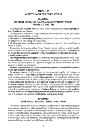 ΜΕΡΟΣ 1ο
                       ΑΠΟΛΥΣΗ ΑΠΟ ΤΟ ΓΕΝΙΚΟ ΛΥΚΕΙΟ

                               ΚΕΦΑΛΑΙΟ Α’
        ΚΑΤΗΓΟΡΙΕΣ ΜΑΘΗΜΑΤΩΝ ΤΕΛΕΥΤΑΙΑΣ ΤΑΞΗΣ ΤΟΥ ΓΕΝΙΚΟΥ ΛΥΚΕΙΟΥ -
                          ΤΡΟΠΟΣ ΕΞΕΤΑΣΗΣ ΤΟΥΣ
    Τα µαθήµατα στην τελευταία τάξη του Γενικού Λυκείου διακρίνονται σε µαθήµατα Γενικής Παι-
δείας, Κατεύθυνσης και Επιλογής.
    Τα µαθήµατα αυτά διακρίνονται, επίσης, ανάλογα µε τον τρόπο εξέτασής τους σε τρεις κατηγο-
ρίες και ειδικότερα σε µαθήµατα τα οποία:
α) εξετάζονται σε επίπεδο σχολικής µονάδας (εξετάζονται σε θέµατα που επιλέγονται µε ευθύνη
των διδασκόντων το κάθε µάθηµα στο οικείο Λύκειο),
β) εξετάζονται σε εθνικό επίπεδο (εξετάζονται ταυτόχρονα και µε κοινά σε εθνικό επίπεδο θέµατα
για όλα τα Λύκεια).
    Επισηµαίνεται ότι το δεύτερο µάθηµα Γενικής Παιδείας το οποίο επιλέγουν οι µαθητές να εξε-
ταστούν σε εθνικό επίπεδο δηλώνεται µε αίτησή τους - η οποία είναι δεσµευτική - και υποβάλλεται
στο σχολείο δέκα τουλάχιστον ηµέρες πριν τη λήξη των µαθηµάτων του δευτέρου τετραµήνου.
γ) δεν εξετάζονται γραπτά.
    Τα µαθήµατα που εξετάζονται γραπτά, είτε σε επίπεδο σχολικής µονάδας είτε σε εθνικό επίπε-
δο, είναι ισοδύναµα και µετέχουν ισότιµα στη διαµόρφωση του βαθµού του απολυτηρίου. Τα µαθή-
µατα που δεν εξετάζονται γραπτά δεν λαµβάνονται υπόψη για την απόλυση ούτε φυσικά για τη δια-
µόρφωση του βαθµού του απολυτηρίου.
    Αντίθετα, για την πρόσβαση στην ανώτατη εκπαίδευση λαµβάνονται υπόψη ΜΟΝΟ τα µαθήµατα
που εξετάζονται γραπτά σε εθνικό επίπεδο.
    Τα µαθήµατα επιλογής εξετάζονται γραπτά σε επίπεδο σχολικής µονάδας. Κατ' εξαίρεση το
µάθηµα επιλογής της Γ’ τάξης «Αρχές Οικονοµικής Θεωρίας», µπορεί να εξεταστεί µετά από αίτη-
ση του ενδιαφεροµένου σε εθνικό επίπεδο. Η σχετική αίτηση µε την οποία δηλώνεται δεσµευτικά η
επιθυµία του µαθητή ως προς τον τρόπο εξέτασής του (σε εθνικό επίπεδο ή σε επίπεδο σχολικής
µονάδας) υποβάλλεται από τον ίδιο το αργότερο δέκα ηµέρες πριν τη λήξη των µαθηµάτων του
δευτέρου τετραµήνου. Η διάκριση αυτή γίνεται επειδή το συγκεκριµένο µάθηµα λαµβάνεται υπόψη
ως µάθηµα αυξηµένης βαρύτητας για τις Σχολές και τα Τµήµατα του πέµπτου (5ου) επιστηµονικού
πεδίου «Επιστηµών Οικονοµίας και ∆ιοίκησης». Τονίζεται ιδιαίτερα στο σηµείο αυτό ότι οι µαθητές
που θα εξεταστούν στο συγκεκριµένο µάθηµα σε επίπεδο σχολικής µονάδας δεν µπορούν στη συνέ-
χεια, αν το επιθυµούν, να δηλώσουν Σχολές του 5ου Επιστηµονικού Πεδίου.

                                  ΚΕΦΑΛΑΙΟ Β’
                  ΠΡΟΫΠΟΘΕΣΕΙΣ ΑΠΟΛΥΣΗΣ - ΒΑΘΜΟΣ ΑΠΟΛΥΤΗΡΙΟΥ
   Το διδακτικό έτος χωρίζεται σε δύο (2) τετράµηνα. Ο µαθητής κατά τη διάρκεια κάθε τετραµήνου
αξιολογείται για καθένα από τα διδασκόµενα µαθήµατα µε βάση τη συµµετοχή του στη διδακτική και
µαθησιακή διαδικασία, την επιµέλεια και το ενδιαφέρον του για το συγκεκριµένο µάθηµα, τις επιδό-
σεις στις γραπτές δοκιµασίες, τις εργασίες που εκτελεί στο σπίτι και στο σχολείο και από τον φάκε-
λο επιδόσεων και δραστηριοτήτων του µαθητή, όπου αυτός τηρείται. Η αξιολόγηση αυτή εκφράζεται
µε τον προφορικό βαθµό κάθε τετραµήνου. Η τελική αξιολόγηση του µαθητή προκύπτει από τον προ-
φορικό του βαθµό και τον τελικό γραπτό βαθµό ως ακολούθως:

                                              -3-
 