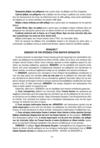 Προφορικός βαθµός του µαθήµατος είναι ο µέσος όρος των βαθµών των δύο τετραµήνων.
    Γραπτός βαθµός του µαθήµατος είναι ο βαθµός που θα επιτύχει ο µαθητής στις τελικές εξετά-
σεις που διενεργούνται στο τέλος του διδακτικού έτους σε κάθε µάθηµα, όπως αυτός προσδιορίζε-
ται σύµφωνα µε τις οικείες διατάξεις που ισχύουν κάθε φορά.
    Βαθµός ετήσιας επίδοσης για κάθε µάθηµα είναι ο µέσος όρος του προφορικού και του γραπτού
βαθµού.
    Γενικός Μέσος Όρος του µαθητή είναι ο µέσος όρος των βαθµών ετήσιας επίδοσης όλων των
µαθηµάτων που εξετάζονται γραπτά (είτε σε εθνικό επίπεδο είτε σε επίπεδο σχολικής µονάδας).
    0 µαθητής απολύεται από το Λύκειο, αν ο Γενικός Μέσος Όρος του στην τελευταία τάξη είναι
ίσος ή µεγαλύτερος του εννέα και πέντε δέκατα (9,5).
    Βαθµός απολυτηρίου του Γενικού Λυκείου είναι ο Γ.Μ.Ο. της τελευταίας τάξης.
    Κατά την αναγωγή των βαθµών στην εικοσάβαθµη κλίµακα ή την εξαγωγή του µέσου όρου, ο
υπολογισµός των βαθµών γίνεται µε προσέγγιση δεκάτου, εφόσον προκύπτει δεκαδικός αριθµός.

                                  ΚΕΦΑΛΑΙΟ Γ’
              ΒΕΒΑΙΩΣΗ ΓΙΑ ΤΗΝ ΠΡΟΣΒΑΣΗ ΣΤΗΝ ΑΝΩΤΑΤΗ ΕΚΠΑΙ∆ΕYΣΗ
   Σε όσους αποκτούν το απολυτήριο Γενικού Λυκείου µετά από συµµετοχή στις πανελλαδικές εξε-
τάσεις των µαθηµάτων που εξετάζονται σε εθνικό επίπεδο, καθώς και σε όλους τους κατόχους απο-
λυτηρίου Λυκείου Eνιαίου ή άλλου τύπου ή ισότιµου σχολείου οι οποίοι λαµβάνουν µέρος στις εξε-
τάσεις των ανωτέρω µαθηµάτων, χορηγείται «ΒΕΒΑΙΩΣΗ» για την πρόσβαση στην ανώτατη εκπαί-
δευση, στην οποία αναγράφονται τα βαθµολογικά δεδοµένα των µαθηµάτων που εξετάστηκαν σε
εθνικό επίπεδο, τα οποία και λαµβάνονται υπόψη για την πρόσβαση στην ανώτατη εκπαίδευση.
   Η «ΒΕΒΑΙΩΣΗ» χορηγείται στον τελειόφοιτο ή στον απόφοιτο δευτεροβάθµιας εκπαίδευσης το
έτος που πήρε µέρος στις εξετάσεις έστω και ενός µόνο από τα µαθήµατα της τελευταίας τάξης
που εξετάζονται σε εθνικό επίπεδο, είτε ως τελειόφοιτος (µαθητής τελευταίας τάξης) είτε ως από-
φοιτος (κάτοχος απολυτηρίου Λυκείου ή ισότιµου σχολείου δευτεροβάθµιας εκπαίδευσης από προη-
γούµενο έτος). Σε κάθε περίπτωση «ΒΕΒΑΙΩΣΗ» που κατέχει απόφοιτος από προηγούµενο έτος
παύει να ισχύει εφόσον του χορηγείται νέα.
   Ειδικότερα, κάθε έτος η «ΒΕΒΑΙΩΣΗ» για την πρόσβαση στην ανώτατη εκπαίδευση χορηγείται:
   α) Στους τελειοφοίτους (µαθητές της τελευταίας τάξης) Γενικού Λυκείου που προάγονται και
λαµβάνουν απολυτήριο µετά από συµµετοχή στις εξετάσεις των έξι (6) µαθηµάτων [ή των επτά (7),
αν εξεταστούν και στο µάθηµα επιλογής «Αρχές Οικονοµικής Θεωρίας»] που διενεργούνται σε εθνι-
κό επίπεδο. Στην κατηγορία αυτή ανήκουν και οι τελειόφοιτοι προηγούµενων ετών που δεν έχουν
επιτύχει την απόλυσή τους από το Λύκειο.
   β) Στους κατόχους απολυτηρίου Λυκείου και «ΒΕΒΑΙΩΣΗΣ» από προηγούµενο σχολικό έτος οι
οποίοι συµµετέχουν το έτος αυτό στις εξετάσεις των µαθηµάτων της τελευταίας τάξης του Γενικού
Λυκείου τα οποία εξετάζονται σε εθνικό επίπεδο, προκειµένου να βελτιώσουν τη βαθµολογία τους.
   γ) Στους κατόχους απολυτηρίου Ενιαίου ή παλαιού τύπου Λυκείου ή άλλου σχολείου δευτερο-
βάθµιας εκπαίδευσης διαφορετικού από αυτό του Ενιαίου Λυκείου που δεν κατέχουν «ΒΕΒΑΙΩΣΗ»
από προηγούµενο σχολικό έτος, οι οποίοι συµµετέχουν το έτος αυτό στις εξετάσεις των µαθηµά-
των της τελευταίας τάξης του Γενικού Λυκείου τα οποία εξετάζονται σε εθνικό επίπεδο, προκει-
µένου να αποκτήσουν δικαίωµα πρόσβασης στην ανώτατη εκπαίδευση µε το νέο σύστηµα.
   ΣΗΜΕΙΩΣΗ: Το µάθηµα «Αρχές Οικονοµικής Θεωρίας» περιλαµβάνεται στα υποχρεωτικά εξετα-
ζόµενα σε εθνικό επίπεδο µαθήµατα για τους κατόχους απολυτηρίου (περιπτώσεις β και γ) ΜΟΝΟ
εφόσον δήλωσαν εξέταση στο µάθηµα αυτό στην ΑΙΤΗΣΗ - ∆ΗΛΩΣΗ του ΚΕΦΑΛΑΙΟΥ ∆’.

                                             -4-
 