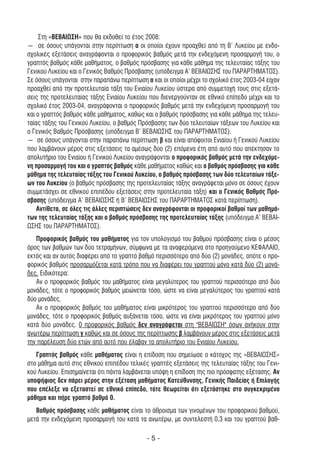 Στη «ΒΕΒΑΙΩΣΗ» που θα εκδοθεί το έτος 2008:
― σε όσους υπάγονται στην περίπτωση α οι οποίοι έχουν προαχθεί από τη Β’ Λυκείου µε ενδο-
σχολικές εξετάσεις αναγράφονται ο προφορικός βαθµός µετά την ενδεχόµενη προσαρµογή του, ο
γραπτός βαθµός κάθε µαθήµατος, ο βαθµός πρόσβασης για κάθε µάθηµα της τελευταίας τάξης του
Γενικού Λυκείου και ο Γενικός Βαθµός Πρόσβασης (υπόδειγµα Α’ ΒΕΒΑΙΩΣΗΣ του ΠΑΡΑΡΤΗΜΑΤΟΣ).
Σε όσους υπάγονται στην παραπάνω περίπτωση α και οι οποίοι µέχρι το σχολικό έτος 2003-04 είχαν
προαχθεί από την προτελευταία τάξη του Ενιαίου Λυκείου ύστερα από συµµετοχή τους στις εξετά-
σεις της προτελευταίας τάξης Ενιαίου Λυκείου που διενεργούνταν σε εθνικό επίπεδο µέχρι και το
σχολικό έτος 2003-04, αναγράφονται ο προφορικός βαθµός µετά την ενδεχόµενη προσαρµογή του
και ο γραπτός βαθµός κάθε µαθήµατος, καθώς και ο βαθµός πρόσβασης για κάθε µάθηµα της τελευ-
ταίας τάξης του Γενικού Λυκείου, ο βαθµός Πρόσβασης των δύο τελευταίων τάξεων του Λυκείου και
ο Γενικός Βαθµός Πρόσβασης (υπόδειγµα Β’ ΒΕΒΑΙΩΣΗΣ του ΠΑΡΑΡΤΗΜΑΤΟΣ).
― σε όσους υπάγονται στην παραπάνω περίπτωση β και είναι απόφοιτοι Ενιαίου ή Γενικού Λυκείου
που λαµβάνουν µέρος στις εξετάσεις τα αµέσως δύο (2) επόµενα έτη από αυτό που απέκτησαν το
απολυτήριο του Ενιαίου ή Γενικού Λυκείου αναγράφονται ο προφορικός βαθµός µετά την ενδεχόµε-
νη προσαρµογή του και ο γραπτός βαθµός κάθε µαθήµατος καθώς και ο βαθµός πρόσβασης για κάθε
µάθηµα της τελευταίας τάξης του Γενικού Λυκείου, ο βαθµός πρόσβασης των δύο τελευταίων τάξε-
ων του Λυκείου (ο βαθµός πρόσβασης της προτελευταίας τάξης αναγράφεται µόνο σε όσους έχουν
συµµετάσχει σε εθνικού επιπέδου εξετάσεις στην προτελευταία τάξη) και ο Γενικός Βαθµός Πρό-
σβασης (υπόδειγµα Α’ ΒΕΒΑΙΩΣΗΣ ή Β’ ΒΕΒΑΙΩΣΗΣ του ΠΑΡΑΡΤΗΜΑΤΟΣ κατά περίπτωση).
    Αντίθετα, σε όλες τις άλλες περιπτώσεις δεν αναγράφονται οι προφορικοί βαθµοί των µαθηµά-
των της τελευταίας τάξης και ο βαθµός πρόσβασης της προτελευταίας τάξης (υπόδειγµα Α’ ΒΕΒΑΙ-
ΩΣΗΣ του ΠΑΡΑΡΤΗΜΑΤΟΣ).
   Προφορικός βαθµός του µαθήµατος για τον υπολογισµό του βαθµού πρόσβασης είναι ο µέσος
όρος των βαθµών των δύο τετραµήνων, σύµφωνα µε τα αναφερόµενα στο προηγούµενο ΚΕΦΑΛΑΙΟ,
εκτός και αν αυτός διαφέρει από το γραπτό βαθµό περισσότερο από δύο (2) µονάδες, οπότε ο προ-
φορικός βαθµός προσαρµόζεται κατά τρόπο που να διαφέρει του γραπτού µόνο κατά δύο (2) µονά-
δες. Ειδικότερα:
   Αν ο προφορικός βαθµός του µαθήµατος είναι µεγαλύτερος του γραπτού περισσότερο από δύο
µονάδες, τότε ο προφορικός βαθµός µειώνεται τόσο, ώστε να είναι µεγαλύτερος του γραπτού κατά
δύο µονάδες.
   Αν ο προφορικός βαθµός του µαθήµατος είναι µικρότερος του γραπτού περισσότερο από δύο
µονάδες, τότε ο προφορικός βαθµός αυξάνεται τόσο, ώστε να είναι µικρότερος του γραπτού µόνο
κατά δύο µονάδες. 0 προφορικός βαθµός δεν αναγράφεται στη "ΒΕΒΑΙΩΣΗ" όσων ανήκουν στην
ανωτέρω περίπτωση γ καθώς και σε όσους της περίπτωσης β λαµβάνουν µέρος στις εξετάσεις µετά
την παρέλευση δύο ετών από αυτό που έλαβαν το απολυτήριο του Ενιαίου Λυκείου.
   Γραπτός βαθµός κάθε µαθήµατος είναι η επίδοση που σηµείωσε ο κάτοχος της «ΒΕΒΑΙΩΣΗΣ»
στο µάθηµα αυτό στις εθνικού επιπέδου τελικές γραπτές εξετάσεις της τελευταίας τάξης του Γενι-
κού Λυκείου. Επισηµαίνεται ότι πάντα λαµβάνεται υπόψη η επίδοση της πιο πρόσφατης εξέτασης. Αν
υποψήφιος δεν πάρει µέρος στην εξέταση µαθήµατος Κατεύθυνσης, Γενικής Παιδείας ή Επιλογής
που επέλεξε να εξεταστεί σε εθνικό επίπεδο, τότε θεωρείται ότι εξετάστηκε στο συγκεκριµένο
µάθηµα και πήρε γραπτό βαθµό 0.
   Βαθµός πρόσβασης κάθε µαθήµατος είναι το άθροισµα των γινοµένων του προφορικού βαθµού,
µετά την ενδεχόµενη προσαρµογή του κατά τα ανωτέρω, µε συντελεστή 0,3 και του γραπτού βαθ-

                                            -5-
 