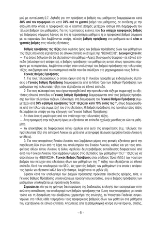 µού µε συντελεστή 0,7. ∆ηλαδή για την πρόσβαση ο βαθµός του µαθήµατος διαµορφώνεται κατά
30% από τον προφορικό και κατά 70% από το γραπτό βαθµό του µαθήµατος, σε αντίθεση µε την
απόλυση στην οποία ο προφορικός και ο γραπτός βαθµός µετέχουν ισότιµα στη διαµόρφωση του
τελικού βαθµού του µαθήµατος. Για τις περιπτώσεις εκείνες που δεν υπάρχει προφορικός βαθµός
για διάφορους νόµιµους λόγους σε ένα ή περισσότερα µαθήµατα ή οι προφορικοί βαθµοί σύµφωνα
µε τα παραπάνω δεν λαµβάνονται υπόψη, τελικός βαθµός πρόσβασης στα µαθήµατα αυτά είναι ο
γραπτός βαθµός στις τελικές εξετάσεις.
   Βαθµός πρόσβασης της τάξης είναι ο µέσος όρος των βαθµών πρόσβασης όλων των µαθηµάτων
της τάξης στα οποία εξετάστηκε σε εθνικό επίπεδο ο κάτοχος της "ΒΕΒΑΙΩΣΗΣ". ∆ιευκρινίζεται ότι:
― Για όσους δήλωσαν ότι θα εξεταστούν στο µάθηµα «Αρχές Οικονοµικής Θεωρίας» σε εθνικό επί-
πεδο (τελειόφοιτοι ή απόφοιτοι), ο βαθµός πρόσβασης του µαθήµατος αυτού, όπως προκύπτει σύµ-
φωνα µε τα παραπάνω, λαµβάνεται υπόψη στον υπολογισµό του βαθµού πρόσβασης της τελευταίας
τάξης, ανεξάρτητα από τα επιστηµονικά πεδία που θα επιλέξουν στο µηχανογραφικό τους δελτίο.
   Γενικός Βαθµός Πρόσβασης
   1. Για τους τελειοφοίτους οι οποίοι έχουν από τη Β’ Λυκείου προαχθεί µε ενδοσχολικές εξετά-
σεις ο Γενικός Βαθµός Πρόσβασης διαµορφώνεται από το Μέσο Όρο των Βαθµών Πρόσβασης των
µαθηµάτων της τελευταίας τάξης που εξετάζονται σε εθνικό επίπεδο.
   2. Για τους τελειοφοίτους που έχουν προαχθεί από την προτελευταία τάξη µε συµµετοχή σε εξε-
τάσεις εθνικού επιπέδου ο Γενικός Βαθµός Πρόσβασης διαµορφώνεται από τους βαθµούς πρόσβα-
σης των δύο τελευταίων τάξεων. Ειδικότερα, στη διαµόρφωση του Γενικού Βαθµού Πρόσβασης συµ-
µετέχει κατά 30% ο βαθµός πρόσβασης της Β’ τάξης και κατά 70% αυτός της Γ’, όπως διαµορφώθη-
κε από την τελευταία συµµετοχή του στις εξετάσεις. 0 βαθµός πρόσβασης της προτελευταίας τάξης
δε λαµβάνεται υπόψη για την εξαγωγή του Γενικού Βαθµού Πρόσβασης:
― Αν είναι ίσος ή µικρότερος από τον αντίστοιχο της τελευταίας τάξης.
― Αν η προαγωγή στην τάξη αυτή έγινε µε εξετάσεις σε επίπεδο σχολικής µονάδας σε όλα τα µαθή-
µατα.
― Αν αποκτήθηκε σε διαφορετικού τύπου σχολείο από αυτό της αποφοίτησης (π.χ. τελείωσε την
προτελευταία τάξη στο εσπερινό Λύκειο και µετά από µετεγγραφή τέλειωσε ηµερήσιο Ενιαίο Λύκειο ή
αντίθετα).
   3. Για τους αποφοίτους Ενιαίου Λυκείου που λαµβάνουν µέρος στις φετινές εξετάσεις µετά την
παρέλευση δύο ετών από τη λήψη του απολυτηρίου του Ενιαίου Λυκείου, καθώς και για τους απο-
φοίτους άλλου τύπου Λυκείου ή άλλου σχολείου δευτεροβάθµιας εκπαίδευσης διαφορετικού από
αυτό του Γενικού Λυκείου που λαµβάνουν µέρος στις εξετάσεις των µαθηµάτων της Γ’ τάξης για να
αποκτήσουν τη «ΒΕΒΑΙΩΣΗ», Γενικός Βαθµός Πρόσβασης είναι ο Μέσος Όρος (Μ.Ο.) των γραπτών
βαθµών που πέτυχαν στις εξετάσεις όλων των µαθηµάτων της Γ’ τάξης που εξετάζονται σε εθνικό
επίπεδο. Κατά τον υπολογισµό του Μ.Ο., ως γραπτός βαθµός των µαθηµάτων στα οποία ο απόφοι-
τος όφειλε να εξεταστεί αλλά δεν εξετάστηκε, λαµβάνεται το µηδέν (0).
   Εφόσον κατά τον υπολογισµό των βαθµών πρόσβασης προκύπτει δεκαδικός αριθµός, τότε, ο
Γενικός Βαθµός Πρόσβασης υπολογίζεται µε προσέγγιση εκατοστού, ενώ ο βαθµός πρόσβασης των
µαθηµάτων υπολογίζεται µε προσέγγιση δεκάτου.
   Σηµειώνεται ότι για τη γρήγορη διεκπεραίωση της διαδικασίας επιλογής των εισαγοµένων στην
ανώτατη εκπαίδευση, τον υπολογισµό των βαθµών πρόσβασης για όλους τους υποψηφίους µε ενιαίο
τρόπο και τη διασφάλιση του αδιάβλητου χαρακτήρα της επιλογής, το Υπουργείο Παιδείας συγκε-
ντρώνει στο τέλος κάθε τετραµήνου τους προφορικούς βαθµούς όλων των µαθητών στα µαθήµατα
που εξετάζονται σε εθνικό επίπεδο. Απευθείας από τα βαθµολογικά κέντρα συγκεντρώνει, επίσης,

                                             -6-
 