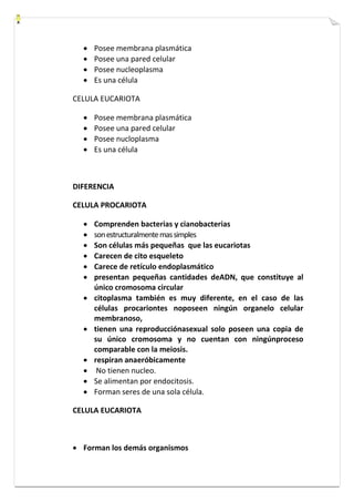  Posee membrana plasmática 
 Posee una pared celular 
 Posee nucleoplasma 
 Es una célula 
CELULA EUCARIOTA 
 Posee membrana plasmática 
 Posee una pared celular 
 Posee nucloplasma 
 Es una célula 
DIFERENCIA 
CELULA PROCARIOTA 
 Comprenden bacterias y cianobacterias 
 son estructuralmente mas simples 
 Son células más pequeñas que las eucariotas 
 Carecen de cito esqueleto 
 Carece de retículo endoplasmático 
 presentan pequeñas cantidades deADN, que constituye al 
único cromosoma circular 
 citoplasma también es muy diferente, en el caso de las 
células procariontes noposeen ningún organelo celular 
membranoso, 
 tienen una reproducciónasexual solo poseen una copia de 
su único cromosoma y no cuentan con ningúnproceso 
comparable con la meiosis. 
 respiran anaeróbicamente 
 No tienen nucleo. 
 Se alimentan por endocitosis. 
 Forman seres de una sola célula. 
CELULA EUCARIOTA 
 Forman los demás organismos 
 